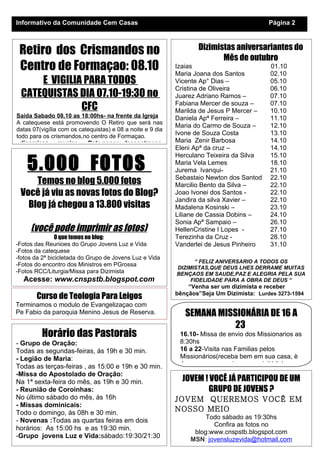 Informativo da Comunidade Cem Casas                                                        Página 2



 Retiro dos Crismandos no                                          Dizimistas aniversariantes do
                                                                          Mês de outubro
 Centro de Formaçao: 08.10                                  Izaias
                                                            Maria Joana dos Santos
                                                                                           01.10
                                                                                           02.10
     E VIGILIA PARA TODOS                                   Vicente Ap° Dias –             05.10
                                                            Cristina de Oliveira           06.10
 CATEQUISTAS DIA 07.10-19:30 no                             Juarez Adriano Ramos –         07.10
              CFC                                           Fabiana Mercer de souza –
                                                            Marilda de Jesus P Mercer –
                                                                                           07.10
                                                                                           10.10
Saida Sabado 08.10 as 18:00hs- na frente da Igreja          Daniela Apª Ferreira –         11.10
A catequese está promovendo O Retiro que será nas
                                                            Maria do Carmo de Souza –      12.10
datas 07(vigília com os catequistas) e 08 a noite e 9 dia
todo para os crismandos,no centro de Formaçao.
                                                            Ivone de Souza Costa           13.10
 -dinamicas -musica -Bate papos -descontraçao               Maria Zenir Barbosa            14.10
                                                            Eleni Apª da cruz –            14.10


    5.000 FOTOS
                                                            Herculano Teixeira da Silva    15.10
                                                            Maria Vela Lemes               18.10
                                                            Jurema Ivanqui-                21.10
                                                            Sebastaio Newton dos Santod    22.10
     Temos no blog 5.000 fotos                              Marcilio Bento da Silva –      22.10
 Você já viu as novas fotos do Blog?                        Joao Ivonei dos Santos -       22.10
                                                            Jandira da silva Xavier –      22.10
   Blog já chegou a 13.800 visitas                          Madalena Kosinski –            23.10
                                                            Liliane de Cassia Dobins –     24.10
                                                            Sonia Apª Sampaio –            26.10
     (você pode imprimir as fotos)                          HellenCristine I Lopes -       27.10
                O que temos no blog:                        Terezinha da Cruz -            28.10
-Fotos das Reunioes do Grupo Jovens Luz e Vida              Vanderlei de Jesus Pinheiro    31.10
-Fotos da catequese
-fotos da 2ª bicicletada do Grupo de Jovens Luz e Vida
                                                                   “ FELIZ ANIVERSARIO A TODOS OS
-Fotos do encontro dos Ministros em PGrossa
                                                            DIZIMISTAS,QUE DEUS LHES DERRAME MUITAS
-Fotos RCC/Liturgia/Missa para Dizimista                    BENÇAOS EM SAUDE,PAZ E ALEGRIA PELA SUA
  Acesse: www.cnspstb.blogspot.com                               FIDELIDADE PARA A OBRA DE DEUS “
                                                                “Venha ser um dizimista e receber
                                                            bênçãos”Seja Um Dizimista: Lurdes 3273-1594
       Curso de Teologia Para Leigos
Terminamos o modulo de Evangelizaçao com
Pe Fabio da paroquia Menino Jesus de Reserva.                  SEMANA MISSIONÁRIA DE 16 A
                                                                          23
         Horário das Pastorais                               16.10- Missa de envio dos Missionarios as
- Grupo de Oração:                                           8:30hs
Todas as segundas-feiras, ás 19h e 30 min.                   16 a 22-Visita nas Familias pelos
- Legião de Maria:                                           Missionários(receba bem em sua casa, è
Todas as terças-feiras , as 15:00 e 19h e 30 min.            Jesus quem o enviou para visitá-lo)
-Missa do Apostolado de Oração:
Na 1ª sexta-feira do mês, as 19h e 30 min.                    JOVEM ! VOCÊ JÁ PARTICIPOU DE UM
- Reunião de Coroinhas:                                              GRUPO DE JOVENS ?
No último sábado do mês, ás 16h                             JOVEM QUEREMOS VOCÊ EM
- Missas dominicais:
Todo o domingo, ás 08h e 30 min.
                                                            NOSSO MEIO
                                                                      Todo sábado as 19:30hs
- Novenas :Todas as quartas feiras em dois
                                                                        Confira as fotos no
horários: As 15:00 hs e as 19:30 min.
                                                                  blog:www.cnspstb.blogspot.com
-Grupo jovens Luz e Vida:sábado:19:30/21:30
                                                                 MSN: jovensluzevida@hotmail.com
                                                                 www.cnspstb.blogspot.com
 