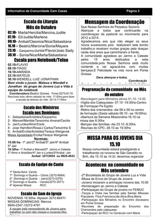 Informativo da Comunidade Cem Casas                                                       Página 3


            Escala da Liturgia                              Mensagem da Coordenação
             Mês de Outubro                              Que Nossa Senhora do Perpetuo Socorro
                                                         Abençoe a todos que continuarão na
02.10- Marta/Hercilia/Marcina,Judite                     coordenaçao da pastoral ou movimento para
07.10- Eli/Judite/Marlene                                2012 a 2014.
09.10- Anibal/Cleonice/Nice/Sebastiana                   Agradecemos aos que irão eleger os seus
16.10 – Beatriz/Marcina/Sonia/Mayara                     novos sucessores pois realizaram este bonito
                                                         trabalho,e recebam muitas graças pela doaçao
23.10 – Gasparino/Junior/Flavio/Joao Sady                neste dois anos que caminharam a frente.
30.10 – Sonia/Nice/Marta/Sebastiana                      A comunidade agradece ao Jarmo e Celeste
     Escala para Notebook/Telao                          pelos    15    anos    dedicados    a    esta
                                                         comunidade,pois Nossa Senhora está muito
02.10-FLAVIO
                                                         contente e vai agraciá-los com muitas
09.10-TIAGO
                                                         bençaos.E Felicidade na vida nova em Ponta
16.10-AMANDA
                                                         Grossa.
23.10-MATEUS
                                                                    Deus abençoe a todos.
30.10-WENDELL LUIZ /JONATHAN                                                             Coordenação
Bem vindo o jovem :Mateus e Wendell e                    Proxima Reuniao do Conselho dia 28.10-19:30hs
Jonathan do grupo de Jovens Luz e Vida à
equipe do notebook                                        Programação da comunidade no Mês
 Coordenadora:Beatriz Gomes Fone:3273-6110
Reunioes todo ultimo sábado do mês: 17:00hs,para fazer
                                                                     de outubro
      a escala de leitores do mês: 29.10-17:00hs         -Reciclagem para Ministros ativos 01.10: 14:00
                                                         -Vigilia dos Catequistas- 07.10 -19:30hs-Centro
                                                         de Formaçao Pe Egidio
            Escala dos Ministros                         -Retiro dos crismandos- dia 08 e 09 no centro
           Escala nos Domingos:                          de formação (Saida sábado 08.10 –as 18:00hs)
1- Sebastiana/Aristides/Gasparino                        -Abertura da Semana Missionária-16.10 na
2- Manoel/Marilda/Terezinha Amaral/Cecilia               missa das 8:30hs
3- Jair/Lurdes/Almir/Carla                               -Bençao das famílias- dia 23.10 -8:30hs
4- Jose Hamilton/Rosa/J Carlos/Terezinha S               -Reuniao do CPC- 28.10 as 19:30hs
5- Aníbal/Ercilia/Aristides/Tereza Wergensk
Missa Apostolado:Ercilia/Tereza Wergensk
                   Novenas:                                  MISSA PARA OS JOVENS DIA
15:00 hs- 1ª Jair/2ª Aníbal/3ª Jair/4ª Aníbal/
5ª Jair                                                               15.10
19:30hs- 1ª Anibal e Manoel/2ª Jarmo e Celeste            Nossa comunidade estará prestigiando e
3ª Almir e Aristides/4ª Jair e Lurdes/5ªAnibal -Jair      trabalhando na novena de São Geraldo no
                    Aníbal: 32733654 ou 9925-4633         Bnh, dia 15.10 as 19:30: devemos organizar
                                                          os momentos: -Oraçao da Comunidade
        Escala da Equipe de Canto                            Aconteceu na comunidade no
 1ª Sexta-feira: Vando                                              Mês setembro
 1º Domingo e Quarta – Clóvis (3272-8064)                -2ª Bicicletada do Grupo de Jovens Luz e Vida
 2º Domingo e Quarta - Jairo(3273-5376)                  -Missa de Envio do Grupo de Jovens
 3º Domingo e Quarta - Vando(3272-3571)                  -Jovens iniciaram a animaçao novena das 15:00
 4º Apenas Missa:      RCC                               -Homenagem ao Jarmo e Celeste
                                                         -Participaçao do Grupo de jovens no FEMUC
          Escala do Som da Igreja                        -Terços e Visita nas famílias pela Santas MIssoes
                                                         Populares: Fiica,Francisca,Ide,Alice,Bina,Maria
NOVENAS 19:30hs- Alysson 3272-6647//
                                                         -Participaçao dos Ministros no Encontro diocesano
MISSAS DOMINICAIS: Marcos                                em Ponta Grossa
9945-2347 //3272-4781                                    -Reunioes de preparação do Encontro dos
 A equipe está necessitando de Jovens para               Crismandos pela catequese.
 trabalhar no som das missas e novenas.Nos               -Participaçao da RCC no Cenáculo com Maria
 Procure
 