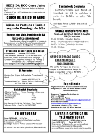 SEDE DA RCC-Cerco Jerico                                               Cantinho do Coroinha
-Todo dia 1° ao dia 07-Cerco de Jericó na Sede da
RCC                                                              . Confraternizaçao com todos os
-Todo dia 1° as 19:30hs-Missa dos comerciantes na                coroinhas dia 23 de outubro a
Sede da RCC
                                                                 partir das 14:00hs no salao São
   CERCO DE JERICO 10 ANOS                                       Geraldo
                                                                  REUNIÕES TODO ULTIMO SÁBADO DO
  Missa da Partilha : Todo o
  segundo Domingo do Mês
                                                                    SANTAS MISSOES POPULARES
   Renove sua Vida, Participe do AA                               FAMILIAS QUE IRÃO REZAR O SANTO
                                                                            TERÇO este mes
       (Alcoólicos Anônimos)                                   01.10- 19:30hs (sábado)– Idalina
       Reuniões toda a Sexta feira as 20:00 hs na sala do      06.10 -19:30hs-(quinta-feira) Dona Benta
Caps(descendo a rua Ozorio Almeida Taques-delegacia)
   Venha você precisa de nós,juntos Venceremos                 08.10- 19:30hs- (sábado) – Rubinho
                                                               13.10-19:30hs –

   Prog r a ma De s pe r t a ndo co m Je s us
Radio FM 87,9      Telefone: 3272-6494
                                                               Informaçoes com Roque 3272-7261
Todo sábado a partir das 7:30 hs até as 9:00hs
Reflexões,sorteio de brindes,avisos da igreja.                GRUPO DE ORAÇAO DA RCC
Apresentação:Gasparino (Paróquia NS Fátima)
        João Bosco Cruz ( Paróquia S.Pedro)
                                                                 PARA CRIANÇAS E
www.despertandocomjesus2010.blogspot.com                          ADOLESCENTES
                                                              Olá Venha Participar do Grupo de
                                                             Crianças e Adolescentes no Grupo de
                    BL Presentes                            Oraçao as segundas feiras as 19:30hs .
Confecções, Artigos de Papelaria, Presentes em                           Jesus Te Ama !!!
Geral.
                     Jucélia (42) 3273-1273
Travessa Vera Cruz Nossa Senhora de Fátima
            CEP 84.264.185.444
                                                                               Expediente
                                                               Órgão informativo da Comunidade Cem Casas
                                                               Diagramação: Jose Jair Alves Mendes Junior
             Risk Rabisk Papelaria                                           Gasparino Mikuszka
- Material Escolar       Temos Recarga e e Chips para:
- Material p/ Escritório            - Oi                       Endereço: Travessa Tordesilhas s/n
- Encadernação                      - Tim                      CEP: 84-264-600
- Plastificação                     - Claro                    Telêmaco Borba- Paraná
-Xerox                              - Vivo                     Email de contato: mendes.junior13@yahoo.com.br
                                                               Email da comunidade:
Rua Saturno,12 – N. Sra. De Fátima ( Cem Casas) –              comunidadecemcasas@yahoo.com.br
Telêmaco Borba Fone/Fax: (42)3272-5227                         Telefone de contato: 42-3273 1594
                                                               Coordenação: Jose Jair Alves Mendes



              TB ARTEGRAF                                           LIVRARIA CATÓLICA DE
Fone: 3273-8429     9975-7044                                          TELÊMACO BORBA
Impressões de folhetos,folhinhas,folders,panfletos              Email:livrariacatolica2731878@yahoo.com.br
E Impressões em Geral                                           Fone: 3273 -1878       Fone: 3272-7179
Endereço: Rua Vice Prefeito Cacildo B Arpelau,901               Dê presentes Religiosos, eles são sementes boas.
                                                                Livros,camisetas,imagens,CDs,canção
Ao lado da Casa da Cultura (próximo do ponto de circular)       nova,cartões de casamento e aniversario,quadros.
 