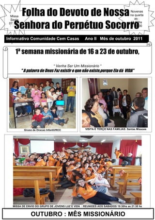 Folha do Devoto de Nossa
  Missa
  Sexta
                                                                                   Novenas
                                                                                   na quarta
                                                                                      as :

    Senhora do Perpétuo Socorro
 07.10-1                                                                           15:00hs
 9:30hs                                                                             e 19:30



Informativo Comunidade Cem Casas                    Ano II Mês de outubro 2011


    1ª semana missionária de 16 a 23 de outubro,
    BENÇAO DAS FAMILIAS: DIA 23.10 – as 8:30hs
                                  “ Venha Ser Um Missionário “
           " A palavra de Deus Faz existir o que não existe,porque Ela dá  VIDA"




            Grupo de Oraçao Infantil/RCC            VISITA E TERÇO NAS FAMILIAS: Santas Missoes




   MISSA DE ENVIO DO GRUPO DE JOVENS LUZ E VIDA : REUNIOES AOS SABADOS 19:30hs as 21:30 hs


                 OUTUBRO : MÊS MISSIONÁRIO
 