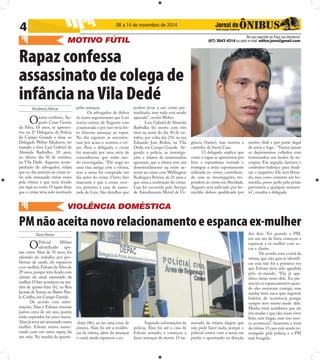 4 08 a 14 de novembro de 2014 
Rapaz confessa 
assassinato de colega de 
infância na Vila Dedé 
Nicodemos Alencar 
O autor confesso, Au-gusto 
Cesar Gemio 
da Silva, 18 anos, se apresen-tou 
na 2ª Delegacia de Polícia 
de Campo Grande e disse ao 
Delegado Weber Medeiros, ter 
matado a tiros Luis Gabriel de 
Almeida Barbulho, 18 anos, 
no último dia 30 de outubro, 
na Vila Dedé. Augusto, acom-panhado 
de advogados, relata 
que no dia anterior ao crime te-ria 
sido ameaçado várias vezes 
pela vítima e que teria levado 
um tapa no rosto. O rapaz disse 
que o crime teria sido motivado 
Maria Pereira 
De sua sugestão ou Faça sua denúncia! 
MOTIVO FÚTIL (67) 3043 4214 ou pelo e-mail: editor.joms@gmail.com 
pelas ameaças. 
Os advogados de defesa 
do autor argumentam que Luis 
sentia ciúmes de Augusto com 
a namorada e por isso teria fei-to 
diversas ameaças ao rapaz. 
No dia seguinte se encontra-ram 
por acaso e ocorreu o cri-me. 
Para o delegado, o crime 
foi marcado por uma série de 
coincidências que estão sen-do 
investigadas. “Ele nega ter 
uma rixa antiga com a vítima, 
mas a arma foi comprada um 
dia antes do crime. Outro fato 
marcante é que o crime ocor-reu 
próximo à casa da namo-rada 
de Luis. São detalhes que 
podem levar a um crime pre-meditado, 
mas tudo está sendo 
apurado”, revela Weber. 
Luis Gabriel de Almeida 
Barbulha foi morto com três 
tiros na noite do dia 30 de ou-tubro, 
por volta das 21h na rua 
Eduardo Jose Rolim, na Vila 
Dedé, em Campo Grande. Se-gundo 
a polícia, as investiga-ções 
e relatos de testemunhas 
apontam, que a vítima teve um 
desentendimento na noite an-terior 
ao crime com Wellington 
Rodrigues Pereira, de 21 anos e 
que seria a motivação do crime. 
Luis foi socorrido pelo Serviço 
de Atendimento Móvel de Ur-gência 
VIOLÊNCIA DOMÉSTICA 
(Samu), mas morreu a 
caminho da Santa Casa. 
O delegado explica que 
como o rapaz se apresentou por 
livre e espontãnea vontade e 
entregou a arma supostamente 
utilizada no crime, contribuin-do 
com as investigações, res-ponderá 
ao crime em liberdade. 
Augusto será indiciado por ho-micídio 
doloso qualifi cado por 
motivo fútil e por porte ilegal 
de arma e fogo. “Vamos juntar 
os depoimentos colhidos com 
testemunhas aos laudos de ne-crópsia. 
Em seguida, faremos o 
confronto balístico para fi nali-zar 
o inquérito. Ele será libera-do, 
mas como cometeu um ho-micídio, 
posso pedir pela prisão 
preventiva a qualquer momen-to”, 
ressalta o delegado. 
PM não aceita novo relacionamento e espanca ex-mulher 
O Policial Militar 
identifi cado ape-nas 
como Alan de 35 anos, foi 
afastado do trabalho por pro-blemas 
de saúde, ele espancou 
a ex-mulher, Edvani da Silva de 
29 anos, porque teria fi cado com 
ciúmes do atual namorado da 
mulher. O fato aconteceu na ma-nhã 
da quinta-feira (6), na Rua 
Jacinta de Souza, no Bairro Pau-lo 
Coelho, em Campo Grande. 
De acordo com infor-mações, 
Alan e Edvani viveram 
juntos cerca de um ano, porém 
estão separados há cinco meses. 
Alan já teria até arrumado outra 
mulher. Edvani estava namo-rando 
com um outro rapaz, há 
um mês. Na manhã da quinta- 
-feira (06), ao ter uma crise de 
ciúmes, Alan foi até a residên-cia 
da vítima, além de ameaçar 
o casal, ainda espancou a ex. 
Segundo informações da 
polícia, Alan foi até a casa de 
Edvani armado, e começou a 
fazer ameaças de morte. O na-morado 
da vítima alegou que 
não pode fazer nada, porque o 
policial estava com a arma em 
punho e apontando na direção 
dos dois. Foi quando o PM, 
em um ato de fúria começou a 
espancar a ex-mulher com so-cos 
e chutes. 
De acordo com a irmã da 
vítima, que não quis se identifi - 
car essa não foi a primeira vez 
que Edvani teria sido agredida 
pelo ex-marido. “Ela já apa-nhou 
várias vezes dele. Eu pre-senciei 
os espancamentos quan-do 
eles moravam comigo, mas 
minha irmã nuca quis registrar 
boletim de ocorrência porque 
sempre teve muito medo dele. 
Minha irmã acreditava que ele 
iria mudar e que eles iriam viver 
bem, sem brigas, mas isso nun-ca 
aconteceu”, lamentou a irmã 
da vítima. O caso está sendo in-vestigado 
pela polícia, e o PM 
está foragido. 
 