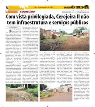 Nicodemos Alencar 
8 
08 a 14 de novembro de 2014 
ESQUECIDO 
De sua sugestão ou Faça sua denúncia! 
(67) 3043 4214 ou pelo e-mail: editor.joms@gmail.com 
Com vista privilegiada, Cerejeira II não 
tem infraestrutura e serviços públicos 
Apesar das difi culdades 
em decorrência da fal-ta 
de infraestrutura básica como 
esgoto e asfalto, quem mora no 
Cerejeira II tem uma vista privile-giada 
da Capital porque o bairro é 
formado na altitude. Mesmo com 
cerca de 30 anos de existência, des-de 
que foi loteado pela Imobiliária 
Arakaki, o Cerejeira II ainda não é 
dotado de serviços públicos como 
escola, posto de saúde, creche, área 
de lazer e posto policial. A rotina 
de difi culdades atinge cerca de 700 
famílias que moram no bairro, lo-calizado 
na região norte da capital, 
entre as margens do Córrego Se-gredo 
e uma área da UCDB (Uni-versidade 
Católica Dom Bosco). 
Moradores reclamam que têm que 
se deslocar até 5 km em busca de 
atendimento em posto de saúde, 
creches e escolas, que fi cam em 
bairros distantes. 
A reportagem do Jornal do 
Ônibus constatou que o bairro Ce-rejeira 
II ainda tem ares bucólicos, 
evidenciado pela vegetação de pas-tos 
para gado no meio de determi-nadas 
ruas que não recebem nem 
cascalhamento da Prefeitura para 
tapar os buracos formados pela 
força da água da chuva. O acúmu-lo 
de lixo e o mato que cresce em 
muitos terrenos baldios também 
atormenta a vida dos moradores 
que construíram casas e sofrem 
com o desleixo, tanto dos pro-prietários 
como da prefeitura que 
não providencia a conservação. A 
moradora, Nadir Candido Cami-la, 
reclama da invasão de animais 
peçonhentos. “A sujeira e o mato 
faz aparecer barata, cobra e até es-corpião 
dentro de casa”, reclama, 
amedrontada. 
O drama da inexistência de 
serviços públicos afeta diretamente 
a dona de casa, Ana Paula Amari-lha 
de Oliveira, 24 anos, que mora 
há 14 anos na Rua Manoel Abrão 
Lemes, tem quatro fi lhos em idade 
escolar, mas o bairro não dispõe do 
serviço. Ana Paula reclama que to-dos 
os dias tem que caminhar cer-ca 
de 4 km para levar as crianças à 
escola que fi ca no bairro Campo 
Novo. “A prioridade para nós é es-cola 
e creche. Todos os dias, tenho 
que caminhar bastante para levar 
as crianças na Escola Maestro 
João Correa Ribeiro, distante cer-ca 
de 4 km do bairro onde moro”, 
reclama indignada. 
Compartilha das mesmas 
difi culdades, a dona de casa Gis-laine 
Torres, 23 anos, que mora há 
20 anos no bairro, tem 4 fi lho, mas 
não tem como arrumar um empre-go 
porque não tem com quem dei-xar 
as crianças para trabalhar. Sem 
creche no Cerejeira II, a opção 
mais próxima é no Morada Verde 
que fi ca distante do bairro. “Para 
mim, a prioridade é uma creche 
porque não tenho com quem dei-xar 
os fi lhos e arrumar um empre-go. 
O local mais próximo é muito 
distante. Mas ainda precisamos de 
posto de saúde, escola e área de la-zer”, 
aponta a moradora. 
Para o comerciante, Agapi-to 
Alves de Oliveira, 62 anos, que 
mora há 26 anos no bairro na Rua 
Leopoldo Ferreira, além da inexis-tência 
de escola para as crianças 
estudarem no bairro, a maior di-fi 
culdade dos moradores é a falta 
de asfalto. A única rua asfaltada é 
a linha de ônibus com itinerário 
Campo Novo que passa no bairro 
e demora em média 20 minutos. 
Oliveira explica que quando chove 
é um “Deus nos Acuda”, a água da 
enxurrada invade as casas e as ruas 
fi cam alagadas. “Depois, da escola, 
o asfalto é prioridade para o bair-ro 
que está esquecido pelo poder 
público. A prefeitura não realiza 
benfeitorias”, revela, desapontado. 
Outro dilema enfrentado 
pelos moradores e a falta de se-gurança. 
A vigilante Elenita Pon-tes, 
36 anos, reclama da falta de 
instalação de um Posto Policial. 
Moradores denunciam que com a 
iluminação pública precária, ruas 
pouco iluminadas, ocorrem fur-tos 
e roubos na região, potencia-lizado 
pela venda de drogas nas 
“bocas”, conhecidas vulgarmente 
como “bicas”, existentes no bair-ro. 
“Nós precisamos de um posto 
policial para melhorar a segu-rança 
no bairro urgentemente”, 
aponta a moradora. 
A falta de infraestrutura 
inibe investimentos no bairro Ce-rejeira 
II. O comércio incipiente 
é formado por apenas uma mer-cearia 
e um pequeno supermerca-do 
instalado na Rua Manoel José 
Lopes, principal avenida que corta 
o bairro, mas não supri as necessi-dades 
dos moradores que precisam 
de padaria, açougue, farmácias e 
demais serviços no dia-a-dia. O 
aposentado, José Oliveira de Assis, 
64 anos, reclama que quando pre-cisa 
comprar remédio tem que ir 
nos bairros Campo Novo ou Novo 
Lima. “É muito difícil para quem 
mora no Cerejeira II porque aqui 
falta muita coisa. Quando preciso 
de remédio tenho que ir em bairros 
distantes”, reclama. 
Mesmo que de forma tí-mida, 
a especulação imobiliária 
chegou no Cerejeira II. Em pon-tos 
diferentes no bairro é possível 
ver residências padronizadas sendo 
construídas para fi ns comerciais e 
até com fi nanciamento pela Caixa 
Econômica. O comerciante Ex-pedido 
Ferreira Campos, 53 anos, 
explica que a falta de implemen-tação 
de melhorias no bairro está 
relacionada a regularização dos 
imóveis na prefeitura desde que a 
imobiliária Arakaki faliu. “Existem 
ainda terrenos irregulares, que não 
possuem escrituras e os ocupantes 
não pagam impostos. Isso precisa 
ser resolvido e a prefeitura realizar 
as melhoras no bairro”, reclama 
Expedito. 
 