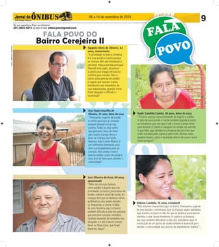 08 a 14 de novembro de 2014 9 
De sua sugestão ou Faça sua denúncia! 
(67) 3043 4214 ou pelo e-mail: editor.joms@gmail.com 
Fotos: Jefferson Tolentino 
Fotos: Jefferson Tolentino 
FALA POVO DO 
Bairro Cerejeira II 
Agapito Alves de Oliveira, 62 
anos, comerciante 
“A prioridade no bairro Cerejeira 
II é uma escola e creche porque 
as crianças têm que atravessar e 
percorrer toda a avenida principal 
Manoel José Lopes, atravessar 
a ponte para chegar em bairros 
vizinhos para estudar. Mas o 
bairro ainda precisa de asfalto 
e esgoto que causam muitos 
transtornos aos moradores. As 
ruas esburacadas, quando chove 
fi cam alagadas e difi culta a 
locomoção”. 
Ana Paula Amarilha de 
Oliveira, 24 anos, dona de casa 
“Precisamos urgente de escola 
e creche para que as crianças 
possam estudar e fi car nas 
creches. Todos os dias tenho 
que percorrer cerca de 4 km 
até o bairro Campo Novo e 
levar as crianças na Escola 
Maestro João Correa Ribeiro. É 
um sofrimento tremendo para 
mim e principalmente para as 
crianças. Mas ainda o bairro 
precisa asfalto, posto de saúde e 
uma área de lazer para atender a 
comunidade”. 
José Oliveira de Assis, 64 anos, 
aposentado 
“Além dos serviços básicos 
como asfalto e esgoto que são 
prioridades no bairro, precisamos de 
escola, creche e posto de saúde. As 
crianças têm que se deslocar vários 
quilômetros para poder estudar 
ou frequentar a creche. A falta 
de uma farmácia aqui no bairro 
também difi culta a vida das pessoas 
que precisam comprar remédios. 
Quando necessito de remédios sou 
obrigado a ir até o bairro Campo 
Novo ou Nova Lima, que fi cam 
distantes daqui”. 
Nadir Candido Camila, 40 anos, dona de casa 
“O bairro precisa como prioridade de esgoto e asfalto. 
A falta de uma escola e creche também prejudica muito 
os moradores que tem que ir até o bairro Campo Novo 
para estudar. O trajeto é perigoso no asfalto da avenida. 
O que falta aqui também é a limpeza dos terrenos que 
estão tomados pela sujeira e pelo mato. Muitas vezes, 
aparece barata, cobra e escorpião dentro de casa e isso é 
muito perigoso”. 
Débora Candido, 18 anos, estudante 
“Nós estamos esquecidos aqui no bairro. Precisamos urgente 
de uma escola e creche para que as crianças sejam atendidas 
aqui mesmo no bairro e não ter que se deslocar para bairros 
vizinhos, o que causa transtorno. A sujeira e os buracos 
nas ruas também difi cultam a vida dos moradores aqui. A 
construção de um posto de saúde também é essencial para 
atender a comunidade que precisa de atendimento médico”. 
 