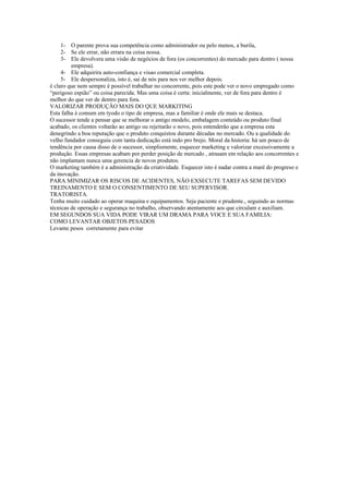 1- O parente prova sua competência como administrador ou pelo menos, a burila,
     2- Se ele errar, não errara na coisa nossa.
     3- Ele devolvera uma visão de negócios de fora (os concorrentes) do mercado para dentro ( nossa
         empresa).
     4- Ele adquirira auto-confiança e visao comercial completa.
     5- Ele despersonaliza, isto é, sai de nós para nos ver melhor depois.
é claro que nem sempre é possível trabalhar no concorrente, pois este pode ver o novo empregado como
“perigoso espião” ou coisa parecida. Mas uma coisa é certa: inicialmente, ver de fora para dentro é
melhor do que ver de dentro para fora.
VALORIZAR PRODUÇÃO MAIS DO QUE MARKITING
Esta falha é comum em tyodo o tipo de empresa, mas a familiar é onde ele mais se destaca.
O sucessor tende a pensar que se melhorar o antigo modelo, embalagem conteúdo ou produto final
acabado, os clientes voltarão ao antigo ou rejeitarão o novo, pois entenderão que a empresa esta
denegrindo a boa reputação que o produto conquistou durante décadas no mercado. Ou a qualidade do
velho fundador conseguiu com tanta dedicação está indo pro brejo. Moral da historia: há um pouco de
tendência por causa disso de o sucessor, simplismente, esquecer marketing e valorizar excessivamente a
produção. Essas empresas acabam por perder posição de mercado , atrasam em relação aos concorrentes e
não implantam nunca uma gerencia de novos produtos.
O marketing também é a administração da criatividade. Esquecer isto é nadar contra a maré do progreso e
da inovação.
PARA MINIMIZAR OS RISCOS DE ACIDENTES, NÃO EXSECUTE TAREFAS SEM DEVIDO
TREINAMENTO E SEM O CONSENTIMENTO DE SEU SUPERVISOR.
TRATORISTA.
Tenha muito cuidado ao operar maquina e equipamentos. Seja paciente e prudente., seguindo as normas
técnicas de operação e segurança no trabalho, observando atentamente aos que circulam e auxiliam.
EM SEGUNDOS SUA VIDA PODE VIRAR UM DRAMA PARA VOCE E SUA FAMILIA:
COMO LEVANTAR OBJETOS PESADOS
Levante pesos corretamente para evitar
 