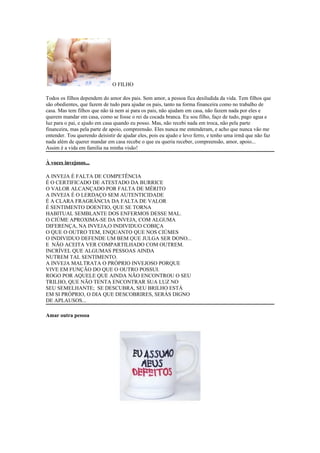 O FILHO

Todos os filhos dependem do amor dos pais. Sem amor, a pessoa fica desiludida da vida. Tem filhos que
são obedientes, que fazem de tudo para ajudar os pais, tanto na forma financeira como no trabalho de
casa. Mas tem filhos que não tá nem ai para os pais, não ajudam em casa, não fazem nada por eles e
querem mandar em casa, como se fosse o rei da cocada branca. Eu sou filho, faço de tudo, pago agua e
luz para o pai, e ajudo em casa quando eu posso. Mas, não recebi nada em troca, não pela parte
financeira, mas pela parte de apoio, compreensão. Eles nunca me entenderam, e acho que nunca vão me
entender. Tou querendo deisistir de ajudar eles, pois eu ajudo e levo ferro, e tenho uma irmã que não faz
nada além de querer mandar em casa recebe o que eu queria receber, compreensão, amor, apoio...
Assim é a vida em familia na minha visão!

À voces invejosos...

A INVEJA É FALTA DE COMPETÊNCIA
É O CERTIFICADO DE ATESTADO DA BURRICE
O VALOR ALCANÇADO POR FALTA DE MÉRITO
A INVEJA É O LERDAÇO SEM AUTENTICIDADE
É A CLARA FRAGRÂNCIA DA FALTA DE VALOR
É SENTIMENTO DOENTIO, QUE SE TORNA
HABITUAL SEMBLANTE DOS ENFERMOS DESSE MAL.
O CIÚME APROXIMA-SE DA INVEJA, COM ALGUMA
DIFERENÇA, NA INVEJA,O INDIVIDUO COBIÇA
O QUE O OUTRO TEM, ENQUANTO QUE NOS CIÚMES
O INDIVIDUO DEFENDE UM BEM QUE JULGA SER DONO...
E NÃO ACEITA VER COMPARTILHADO COM OUTREM.
INCRÍVEL QUE ALGUMAS PESSOAS AINDA
NUTREM TAL SENTIMENTO.
A INVEJA MALTRATA O PRÓPRIO INVEJOSO PORQUE
VIVE EM FUNÇÃO DO QUE O OUTRO POSSUI.
ROGO POR AQUELE QUE AINDA NÃO ENCONTROU O SEU
TRILHO, QUE NÃO TENTA ENCONTRAR SUA LUZ NO
SEU SEMELHANTE; SE DESCUBRA, SEU BRILHO ESTÁ
EM SI PRÓPRIO, O DIA QUE DESCOBRIRES, SERÁS DIGNO
DE APLAUSOS...

Amar outra pessoa
 