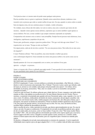 Você precisa amar a si mesmo antes de poder amar qualquer outra pessoa.
Precisa acreditar nisso se quiser se aprimorar. Quando somos autocríticos demais, tendemos a nos
ressentir com as pessoas que estão se saindo melhor do que nós. Ou seja, quando os outros estão se saindo
bem em alguma coisa, nós nos sentimos pouco à vontade, e então criticamos.
Na verdade, essas críticas não têm nada a ver com os outros, mas com o conceito que temos de nós
mesmos... Quando vemos apenas nossos defeitos, esperamos que os outros também vejam apenas os
nossos defeitos. Por isso, a triste verdade é que sempre estaremos esperando ser rejeitados.
Compararmos nós mesmos com os outros é uma armadilha. Sempre haverá pessoas mais talentosas, ricas,
inteligentes, espirituosas e populares do que nós.
Nossos pais, professores, amigos e parceiros podem dizer: “Por que você não age como fulano?”. E a
resposta deve ser só uma: “Porque eu não sou fulano!”...
Em algum ponto, cada um de nós deve concluir: “Eu sou uma pessoa única. Não tenho de ser uma xerox
de ninguém!”.
E mais! Podemos afirmar: “Não sou perfeito, mas estou fazendo o melhor que posso
com a informação disponível. Estou tentando me tornar uma pessoa melhor e me aceito como sou no
momento”...
Quando paramos de viver nos comparando com os outros, nos sentimos livres para
apreciar – e elogiar – as pessoas...

Amar a si mesmo não é ficar se gabando para todo mundo. É uma questão de auto-aceitação, de ter noção
de suas qualidades tanto quanto de seus defeitos.

PÁGINA 3
PASSO A PASSO
JOSÉ AGUSTINHO GAPSKI
DO NOIVADO AO CASAMENTO
(FOTO) Completando 13 anos, o jovem celebrava a cerimônia da maioridade, o Bar Mitzvah, e tinha o
direito e o dever de procurar uma namorada. Diz o Talmud: “O jovem é como o potro que relincha: anda
de lá pra cá, arruma-se com cuidado, tudo porque está procurando uma esposa”. Um rabino, talvez
desiludido ou invejoso, acrescentou; “Mas, uma vez casado, o jovem se assemelha a um jumento
carregado de fardos...”
Casava-se cedo em Israel. Os rabinos achavam que a idade ideal era 18 anos, enquanto o pai podia ainda
mandar no filho e dar palpites na escolha da noiva. Os mais liberais falavam em até 24 anos. Para as
meninas, o casamento era projetado para quando estivesse fisicamente aptas, o que, segundo a Lei, era 12
anos e meio. Os rabinos, conhecedores da história de muitos casamentos, davam alguns conselhos: não
casar jovem com homem muito velho, mulher pequena com homem alto, não olhar para a beleza, que é
passageira, mas pensar na família (no patrimônio). Pensar na família também significativa não levar para
o lar uma esposa de posição inferior, ou de fora da raça ou tribo. Por isso, José, da família de Davi,
escolheu Maria, também de descendência davídica.
Após a escolha da noiva, vinha o periodo de noivado, que durava aproximadamente um ano. No casa de
viúvas, um mês. Era para se conhecerem. O rompimento do noivado era problema judicial, pois, apesar
de não ser ainda união, já era posse, como se fosse mulher. O anjo diz a José “Não temas receber Maria
tua mulher” (Mt 1, 20), em outras palavras está dizendo que receba como esposa aquela que é sua noiva.
O noivo pagava um dote à noiva. Chegado ao acordo quanto à soma, assinava-se o contrato. Então
oferecia à futura esposa uma série de presentes, pois era vergonhoso para o homem ser mantido pela
esposa.
Os direitos e obrigações do noivado eram praticamente os mesmos do casamento. A noiva suspeita de
infidelidade estava sujeita à prova da água salgada (Nm 5, 11-31): a mulher tinha de beber uma mistura
 