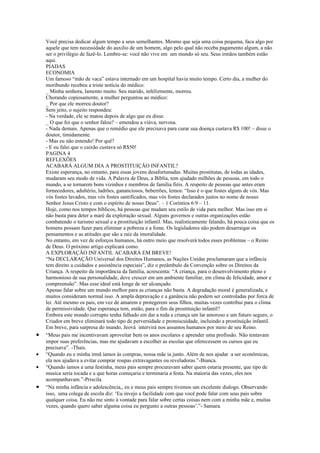 Você precisa dedicar algum tempo a seus semelhantes. Mesmo que seja uma coisa pequena, faca algo por
    aquele que tem necessidade do auxilio de um homem, algo pelo qual não receba pagamento algum, a não
    ser o privilégio de fazê-lo. Lembre-se: você não vive em um mundo só seu. Seus irmãos também estão
    aqui.
    PIADAS
    ECONOMIA
    Um famoso “mão de vaca” estava internado em um hospital havia muito tempo. Certo dia, a mulher do
    moribundo recebeu a triste notícia do médico:
    _ Minha senhora, lamento muito. Seu marido, infelizmente, morreu.
    Chorando copiosamente, a mulher perguntou ao médico:
    _ Por que ele morreu doutor?
    Sem jeito, o sujeito respondeu:
    - Na verdade, ele se matou depois de algo que eu disse.
    _ O que foi que o senhor falou? – emendou a viúva, nervosa.
    - Nada demais. Apenas que o remédio que ele precisava para curar sua doença custava R$ 100! – disse o
    doutor, timidamente.
    - Mas eu não entendo! Por quê?
    - E eu falei que o caixão custava só R$50!
    PAGINA 4
    REFLEXÕES
    ACABARÁ ALGUM DIA A PROSTITUIÇÃO INFANTIL?
    Existe esperança, no entanto, para essas jovens desafortunadas. Muitas prostitutas, de todas as idades,
    mudaram seu modo de vida. A Palavra de Deus, a Bíblia, tem ajudado milhões de pessoas, em todo o
    mundo, a se tornarem bons vizinhos e membros de família fiéis. A respeito de pessoas que antes eram
    fornecedores, adultério, ladrões, gananciosos, beberrões, lemos: “Isso é o que fostes alguns de vós. Mas
    vós fostes lavados, mas vós fostes santificados, mas vós fostes declarados justos no nome de nosso
    Senhor Jesus Cristo e com o espírito de nosso Deus”. – 1 Coríntios 6:9 – 11.
    Hoje, como nos tempos bíblicos, há pessoas que mudam seu estilo de vida para melhor. Mas isso em si
    não basta para deter a maré da exploração sexual. Alguns governos e outras organizações estão
    combatendo o turismo sexual e a prostituição infantil. Mas, realisticamente falando, há pouca coisa que os
    homens possam fazer para eliminar a pobreza e a fome. Os legisladores não podem desarraigar os
    pensamentos e as atitudes que são a raiz da imoralidade.
    No entanto, em vez de esforços humanos, há outro meio que resolverá todos esses problemas – o Reino
    de Deus. O próximo artigo explicará como.
    A EXPLORAÇÃO INFANTIL ACABARÁ EM BREVE!
    “Na DECLARAÇÃO Universal dos Direitos Humanos, as Nações Unidas proclamaram que a infância
    tem direito a cuidados e assistência especiais”, diz o preâmbulo da Convenção sobre os Direitos da
    Criança. A respeito da importância da família, acrescenta: “A criança, para o desenvolvimento pleno e
    harmonioso de sua personalidade, deve crescer em um ambiente familiar, em clima de felicidade, amor e
    compreensão”. Mas esse ideal está longe de ser alcançado.
    Apenas falar sobre um mundo melhor para as crianças não basta. A degradação moral é generalizada, e
    muitos consideram normal isso. A ampla depravação e a ganância não podem ser controladas por forca de
    lei. Até mesmo os pais, em vez de amarem e protegerem seus filhos, muitas vezes contribui para o clima
    de permissividade. Que esperança tem, então, para o fim da prostituição infantil?
    Embora este mundo corrupto tenha falhado em dar a toda a criança um lar amoroso e um futuro seguro, o
    Criador em breve eliminará todo tipo de perversidade e promiscuidade, incluindo a prostituição infantil.
    Em breve, para surpresa do mundo, Jeová intervirá nos assuntos humanos por meio de seu Reino.
•   “Meus pais me incentivavam aproveitar bem os anos escolares e aprender uma profissão. Não tentavam
    impor suas preferências, mas me ajudavam a escolher as escolas que oferecessem os cursos que eu
    precisava”. -Thais.
•   “Quando eu e minha irmã íamos às compras, nossa mãe ia junto. Além de nos ajudar a ser econômicas,
    ela nos ajudava a evitar comprar roupas extravagantes ou reveladoras.”-Bianca.
•   “Quando íamos a uma festinha, meus pais sempre procuravam saber quem estaria presente, que tipo de
    musica seria tocada e a que horas começaria e terminaria a festa. Na maioria das vezes, eles nos
    acompanhavam.”-Priscila.
•   “Na minha infância e adolescência,, eu e meus pais sempre tivemos um excelente dialogo. Observando
    isso, uma colega de escola diz: ‘Eu invejo a facilidade com que você pode falar com seus pais sobre
    qualquer coisa. Eu não me sinto à vontade para falar sobre certas coisas nem com a minha mãe e, muitas
    vezes, quando quero saber alguma coisa eu pergunto a outras pessoas’.”- Samara.
 