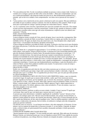•   “Fui uma adolescente feliz. Eu não via nenhuma maldade nas pessoas e estava sempre rindo. Sentia-se a
    vontade com os amigos e gostava de falar sobre coisas divertidas =. Meus pais compreendiam que esta
    era a minha personalidade e não tentavam mudar meu jeito de ser. Mas bondosamente ajudaram-me a
    entender que eu devia ter cuidado e bom comportamento nos tratos com as pessoas do sexo oposto.”. –
    Tais.
•   “como acontece com a maioria dos jovens, passei a interessar-se pelo sexo oposto. Meu pai estabeleceu
    uma idade em que eu pudesse começar a namorar. Isso não me aborreceu. Pelo contrario. Pude ver que
    meus pais se preocupavam comigo e queriam proteger-me contra danos futuros.”- Bianca.
•   “eu via o casamento como coisa boa, especialmente por causa dos exemplos dos meus pais. Elas sempre
    tiveram um bom relacionamento e uma boa comunicação. Lembro de que, quando eu namorava, minha
    mãe me dava conselhos sobre como agir sob certas circunstancias e explicava como isso afetaria meu
    casamento.”- Priscila.
    PARA AGUAS MAIS PROFUNDAS
    DOM DADEUS GRINGS
    A pesca milagrosa retrata a missão de Cristo, através da igreja. Jesus é sem duvida, o protagonista. Mas
    logo entendemos a posição de Pedro, na sua barca. A pesca refere-se a igreja, que recolhe, em seu seio,
    multidões de fieis. De agora em diante Jesus não estará mais a sós. Seus discípulos têm a dupla tarefa:
    seguir Jesus e ser pescadores dos homens, discípulos missionários.
    A pesca milagrosa simboliza a atividade de Pedro e da igreja. À primeira vista Jesus envia seus discípulos
    para águas não piscosas. Confia-lhes uma missão inútil e infrutífera. Só a ordem do mestre é capaz de dar
    segurança.
    Lucas tem diante de si a pregação de igreja primitiva. À voz de Pedro e de seus companheiros, muitos,
    tantos judeus, como gentios, entram no Reino de Deus. A presença de Cristo ressuscitado planifica pela
    ação dos discípulos mediante ao Espírito Santo. Da narração da pesca milagrosa se conclui que: 1. O
    discípulo é enviado de Jesus. Isto equivale que dizer que a igreja é essencialmente missionária. 2. A
    aparência da inutilidade da missão mostra que não bastam previsões de ordem social e psicológica. O
    resultado esta exclusivamente no mandato de Cristo e na força do Espírito Santo. 3 os discípulos devem
    transmitir o que Jesus realizou: a vitoria sobre o mal, a ajuda aos abandonados, a mensagem da salvação e
    a plenitude escatológica. 4 mesmo que seja fundamentalmente escatológica, a ação dos discípulos sob a
    ordem do Mestre, produz frutos palpáveis também neste mundo. É só perscrutar os sinais do tempo e
    ouvir a voz dos santos para confirmá-lo.
    ORAÇÃO PELA VIDA
    Senhor, nós vos agradecemos pelo dom da vida e por todas as pessoas que se colocam a serviço da vida.
    Abençoai as famílias para que esteja o lugar onde a pessoa humana é amada e valorizada, o lugar da
    educação para a paz e a acolhida. Nós vos agradecemos por Jesus Cristo, que veio para que todos possam
    ter vida em abundancia. Amem.
    LEITURA DA PRIMEIRA CARTA DE SÃO PAULO AOS CORINTIOS. Irmãos: o que vos transmiti,
    em primeiro lugar, foi aquilo que eu mesmo tinha recebido, a saber: que Cristo morreu por nossos
    pecados, segundo as Escrituras, que foi sepultado, que, ao terceiro dia, ressuscitou, segundo as escrituras,
    e que apareceu a Cefas, e depois, aos Doze. Mais tarde, apareceu mais de quinhentos irmãos, de uma vez.
    Destes, a maioria ainda vive e alguns já morreram. Depois, apareceu Tiago e, depois apareceram os
    apóstolos todos juntos. Por ultimo, apareceu a mim, como um abortivo. É isso, em resumo, o que eu e
    eles temos pregado e é isso que crestes.
    UMA MORAL SIMPLES
    A moral dessa historia, conforme se aplica ao nosso estudo, é simples. O que é sucesso? É aquilo que
    você deseja. Seja o que for que você queira que o sucesso seja isso é o que ele é.
    As pessoas que nunca determinam o verdadeiro significado do vocabulário “sucesso” deixam-se ficar
    expostas a um malogro quase certo. Não por causa de falta de talento, mas, porque invariavelmente, se
    agarram à noção popular de sucesso, tão-somente para descobrir, depois que o tiverem alcançado que ele
    não é aquilo que desejavam, de fato, antes de qualquer coisa. Todos os estalões populares poderiam visar
    ao sucesso, e ainda assim, tais pessoas, bem no intimo, só conhecem o malogro, pois não conseguiram
    aquilo que queriam realmente.
    Um filosofo certa vez escreveu: “se um homem tem talento e não sabe empregá-lo, já fracassou. Se tem
    talento e serve-se apenas da metade dele, já fracassou em parte. E, se tem talento, e aprende, de algum
    modo, a utilizá-lo todo, já é gloriosamente bem sucedido, alcançando satisfação e triunfo que poucos
    homens conhecem.”
    CONSELHO DE SEMPRE (BALTASAR GRACIÁN)
    “desista enquanto está em vantagem.” Eis um conselho provado e aprovado. Mais sabia que ele remonta a
    Baltasar Gracián, um intelectual jesuíta que viveu na Espanha no século XVII? Como capelão do exercito
    e confessor de poderosos, esse clérigo observou o homem em situações de poder e concluiu que, através
 