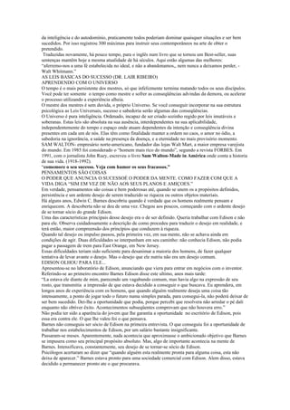 da inteligência e do autodomínio, praticamente todos poderiam dominar quaisquer situações e ser bem
sucedidos. Por isso registrou 300 máximas para instruir seus contemporâneos na arte de obter o
pretendido.
 Traduzidas novamente, há pouco tempo, para o inglês num livro que se tornou um Best-seller, suas
sentenças mantêm hoje a mesma atualidade de há séculos. Aqui estão algumas das melhores:
“aferremo-nos a uma fé estabelecida no ideal, e não a abandonamos,, nem nunca a deixamos perder, -
Walt Whitmann.”
AS LEIS BASICAS DO SUCESSO (DR. LAIR RIBEIRO)
APRENDENDO COM O UNIVERSO
O tempo é o mais persistente dos mestres, só que infelizmente termina matando todos os seus discípulos.
Você pode ter somente o tempo como mestre e sofrer as conseqüências advindas da demora, ou acelerar
o processo utilizando a experiência alheia.
O mestre dos mestres é sem duvida, o próprio Universo. Se você conseguir incorporar na sua estrutura
psicológica as Leis Universais, sucesso e sabedoria serão algumas das conseqüências.
O Universo é pura inteligência. Ordenado, incapaz de ser criado sozinho regido por leis imutáveis e
soberanas. Estas leis são absoluta na sua ausência, interdependentes na sua aplicabilidade,
independentemente do tempo e espaço onde atuam dependentes da intenção e conseqüência divina
presentes em cada um de nós. Elas têm como finalidade manter a ordem no caos, o amor no ódio, a
sabedoria na ignorância, a saúde na presença da doença, e a eternidade no mais provisório momento.
SAM WALTON- empresário norte-americano, fundador das lojas Walt Mart, a maior empresa varejista
do mundo. Em 1985 foi considerado o “homem mais rico do mundo”, segundo a revista FORBES. Em
1991, com o jornalista John Ruey, escreveu o livro Sam Walton-Made in América onde conta a historia
de sua vida. (1918-1992).
“comemore o seu sucesso. Veja com humor os seus fracassos.”
PENSAMENTOS SÃO COISAS
O PODER QUE ANUNCIA O SUCESSOÉ O PODER DA MENTE. COMO FAZER COM QUE A
VIDA DIGA “SIM EM VEZ DE NÃO AOS SEUS PLANOS E AMIÇOES.”
Em verdade, pensamentos são coisas e bem poderosas até, quando se unem os a propósitos definidos,
persistência e um ardente desejo de serem traduzido se riqueza ou outros objetos materiais.
Há alguns anos, Edwin C. Barnes descobriu quando é verdade que os homens realmente pensam e
enriquecem. A descoberta não se deu de uma vez. Chegou aos poucos, começando com o ardente desejo
de se tornar sócio do grande Edison.
Uma das características principais desse desejo era o de ser definido. Queria trabalhar com Edison e não
para ele. Observa cuidadosamente a descrição de como procedeu para traduzir o desejo em realidade, e
terá então, maior compreensão dos princípios que conduzem à riqueza.
Quando tal desejo ou impulso passou, pela primeira vez, em sua mente, não se achava ainda em
condições de agir. Duas dificuldades se interpunham em seu caminho: não conhecia Edison, não podia
pagar a passagem de trem para East Orange, em New Jersey.
Essas dificuldades teriam sido suficiente para desanimar a maioria dos homens, de fazer qualquer
tentativa de levar avante o desejo. Mas o desejo que ele nutriu não era um desejo comum.
EDISON OLHOU PARA ELE...
Apresentou-se no laboratório de Edison, anunciando que viera para entrar em negócios com o inventor.
Referindo-se ao primeiro encontro Barnes Edison disse este ultimo, anos mais tarde:
“La estava ele diante de mim, parecendo um vagabundo comum, mas havia algo na expressão de seu
rosto, que transmitia a impressão de que estava decidido a conseguir o que buscava. Eu aprendera, em
longos anos de experiência com os homens, que quando alguém realmente deseja uma coisa tão
intensamente, a ponto de jogar todo o futuro numa simples parada, para consegui-la, não poderá deixar de
ser bem sucedido. Dei-lhe a oportunidade que podia, porque percebi que resolvera não arredar o pé dali
enquanto não obtiver êxito. Acontecimentos subseqüentes comprovam que não houvera erro.”
Não podia ter sido a aparência do jovem que lhe garantia a oportunidade no escritório de Edison, pois
essa era contra ele. O que lhe valeu foi o que pensava.
Barnes não conseguiu ser sócio de Edison na primeira entrevista. O que conseguiu foi a oportunidade de
trabalhar nos estabelecimentos de Edison, por um salário bastante insignificante.
Passaram-se meses. Aparentemente, nada acontecia que aproximasse o ambicionado objetivo que Barnes
se impusera como seu principal propósito absoluto. Mas, algo de importante acontecia na mente de
Barnes. Intensificava, constantemente, seu desejo de se tornar-se sócio de Edison.
Psicólogos acertaram ao dizer que “quando alguém esta realmente pronta para alguma coisa, esta não
deixa de aparecer.” Barnes estava pronto para uma sociedade comercial com Edison. Alem disso, estava
decidido a permanecer pronto ate o que procurava.
 
