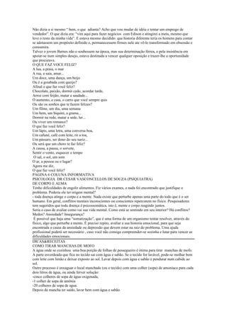 Não dizia a si mesmo “ bem, o que adianta? Acho que vou mudar de idéia e tentar um emprego de
vendedor”. O que dizia era: “vim aqui para fazer negócios com Edison e atingirei a meta, mesmo que
leve o resto da minha vida”. E estava mesmo decidido: que historia diferente teria os homens para contar
se adotassem um propósito definido e, permanecessem firmes nele ate vê-lo transformado em obsessão e
consumira.
Talvez o jovem Barnes não o soubessem na época, mas sua determinação férrea, e pela insistência em
apoiar-se num simples desejo, estava destinada a vencer qualquer oposição e trazer-lhe a oportunidade
que procurava.
O QUE FAZ VOCE FELIZ?
A lua, a praia, o mar
A rua, a saia, amar...
Um doce, uma dança, um beijo
Ou é a goiabada com queijo?
Afinal o que faz você feliz?
Chocolate, paixão, dormir cedo, acordar tarde,
Arroz com feijão, matar a saudade...
O aumento, a casa, o carro que você sempre quis
Ou são os sonhos que te fazem felizes?
Um filme, um dia, uma semana
Um bem, um biquíni, a grama...
Dormir na rede, matar a sede, ler...
Ou viver um romance?
O que faz você feliz?
Um lápis, uma letra, uma conversa boa,
Um cafuné, café com leite, rir a toa,
Um pássaro, ser dono do seu nariz...
Ou será que um choro te faz feliz?
A causa, a pausa, o sorvete,
Sentir o vento, esquecer o tempo
 O sal, o sol, um som
O ar, a pessoa ou o lugar?
Agora me diz,
O que faz você feliz?
PAGINA 6 COLUNA INFORMATIVA
PSICOLOGIA DR CESAR VASCONCELLOS DE SOUZA (PSIQUIATRA)
DE CORPO E ALMA
Tenho dificuldades de engolir alimentos. Fiz vários exames, e nada foi encontrado que justifique o
problema. Poderia ele ter origem mental?
- toda doença atinge o corpo e a mente. Nada existe que perturbe apenas uma parte do todo que é o ser
humano. Em geral, conflitos mentais inconscientes ou conscientes repercutem no físico. Pesquisadores
tem sugeridos que toda doença é psicossomática, isto é, mente e corpo reagindo juntos.
Seria o caso de avaliar como vai sua vida mental. Como está se sentindo em seu interior? Há conflitos?
Medos? Ansiedade? Insegurança?
 É possível que haja uma “somatização”, que é uma forma de um organismo tentar resolver, através do
físico, algo que perturba a mente. É preciso repito, avaliar a sua historia emocional, para que seja
encontrada a causa da ansiedade ou depressão que devem estar na raiz do problema. Uma ajuda
profissional poderá ser necessário , caso você não consiga compreender-se sozinha e lutar para vencer as
dificuldades emocionais.
DICAS&RECEITAS
COMO TIRAR MANCHAS DE MOFO
A água onde se cozinhou uma boa porção de folhas de pessegueiro é ótima para tirar manchas de mofo.
A parte esverdeada que fica no tecido sai com água e sabão. Se o tecido for lavável, pode-se molhar bem
com leite com limão e deixar exposto ao sol. Lavar depois com água e sabão e pendurar num cabide ao
sol.
Outro processo é enxaguar o local manchado (ou o tecido) com uma colher (sopa) de amoníaco para cada
dois litros de água, ou ainda ferver solução:
-cinco colheres de sopa de água oxigenada,
-1 colher de sopa de amônia
-20 colheres de sopa de agua.
Depois da mancha ter saído, lavar bem com água e sabão.
 