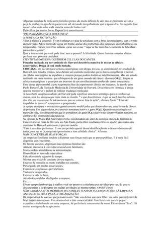 Algumas manchas de mofo com pintinhos pretos são muito difíceis de sair, mas experimente deixar a
peça de molho em água bem quente com sal, deixando mergulhada ate que a água esfrie. Em seguida leve
ao sol, colocando sobre cada mancha sumo de limão e sal.
Deixe ficar por muitas horas. Depois lave normalmente.
“PROPAGANDA FAZ A DIFERENÇA”
A FORÇA DA MOTIVAÇÃO
Viver é plantar e construir. Viver é enfunar as veias do cotidiano com a brisa do entusiasmo, com o vento
da motivação. Navio motivado segue em frente, apesar dos problemas, dos percalsos, das turbulências ou
tempestades. Há um provérbio indiano, qwue nos avisa: “ oque se faz num dia é a semente da felicidade
para o dia seguinte”.
Qual a única coisa que você pode doar, sem a possuir? A felicidade. Quem ilumina corações alheios
perfuma seus próprios caminhos.
CIENTISTAS NOS EUA DESTROEM CELULAS DO CANCER
Pesquisa realizada na universidade de Harvard descobriu maneira de matar as células
canceriginas. Droga já está sendo testada.
CHICAGO- em vez de matar células canceriginas com drogas toxicas, os cientistasda Universidade de
Harvard, nos Estados Unidos, descobriram um caminho molecular que as força a envelhecer e morrer.
As células canceriginas se espalham e crescem porque podem dividir-se indefinidamente. Mas um estudo
realizado em ratos mostrou que o bloqueio de um gene causado do câncer, chamado SKp2, forçou as
células canceriginas a pasar por um processo de um envelhecimento conhecido como senescencia.
Uma droga experimental já esta na primeira fase de experimento clinico em humanos, de acordo com
Paolo Pandolfi, da Esolca de Medicina da Universidade de Harvard. De acordo com cientista, a droga
aparece mesmo ter o poderr de realizar mudanças molecular.
A descoberta dos pesquisadores de Harvard pode significar uma nova estratégia para o combate ao
câncer, uma das doenças que mais mata no mundo. “ o que descobrimos é que se você danifica células,
elas têm um mecanismo de adensamento para se colocar fora de ação”, afirmou Paolo. “ Elas são
impedidas de crescer” acrescentou o pesquisador.
A equipe usou para o estudo ratos geneticamente modificados que desenvolveram, uma forma de câncer
de próstata. Em alguns deles, os cientistas tornaram inativo o gene SKp2. Quando o rato atingiu seis
meses de vida, eles descobriram que os portadores do gene SKp2 inativo não desenvolveram tumores, ao
contrario dos outros ratos da pesquisa.
Na opinião de Maria Del Pilar Estevez Diz, coordenadora do setor de ecologia clinica do Instituto do
Cancer Octavio Frias de Oliveira, em São Paulo, parta obter resultados efetivos apartir do estudos dos
cientistas de Harvard, entretanto, é preciso cautela.
“Essa é uma fase preliminar. Existe um período apartir dessa identificação ate o desenvolvimento de
testes, para ver se (a pesquisa) é promissora e tem utilidade clinica”. Afirmou.
NÃO CONCENTRAR SUAS FORÇAS
As empresas familiares tendem a dispersar suas forças mais que as presas publicas. E é mais fácil
dispensar que concentrar.
Os fatores que mais dispensam nas empresas familiar são:
Atenção excessiva à convivência social com familiares,
Muitas ordens simultâneas na administração,
Diversificar ao invez de especializar
Falta de controle rigoroso do tempo,
Não ter uma visão do conjunto do seu negocio,
Excesso de reuniões ou muito trabalho nos comitês,
Participação em muitas associassoes,
Contrato extra-pessoais por telefones,
Visitantes inesperados,
Excessiva vida de lazer,
Atividades paralelas não ligadas a empresa,
Etc...
É bom sempre lembrar que é melhor você ser proativo e excelente por atividade por vez, do que se
desconcentrar e se dispersar em muitas atividades ao mesmo tempo. Obvio! Certo?
NÃO EXIGIR QUE OS MEMBROS DA FAMILIA TENHAM SUCESSO EM OUTRA EMPRESA
ANTES DE ENTRAR PARA A ORGANIZAÇÃO
Há empresários de sucesso que pensam assim: “não vou deixar que meu filho ( ou outro parente) entre de
Mao beijada na empresa. Vou desenvolver o tino comercial dele. Vou fazer com que ele pegue
experiência trabalhando em outra empresa., de preferência concorrente da nossa. Ele será uma “fera”. Há
muitas vantagens de se agir assim:
 