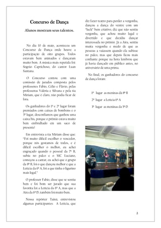 2
Concurso de Dança
Alunos mostram seus talentos.
No dia 10 de maio, aconteceu um
Concurso de Dança onde houve a
participação de oito grupos. Todos
estavam bem animados e dançaram
muito bem. A música mais repetida foi:
Sogrão Caprichoso, do cantor Luan
Santana.
O Concurso contou com uma
comissão de jurados composta pelos
professores Fábio, Célio e Flávio, pelas
professoras Valéria e Silvana e pela tia
Miriam, que é claro, não podia ficar de
fora.
Os ganhadores do 1º e 2º lugar foram
premiados com caixas de bombons e o
3º lugar, desconfiamos que ganhou uma
caixa bis, porque o prêmio estava muito
bem embrulhado em um saco de
presente!
Em entrevista a tia Miriam disse que:
“Foi muito difícil escolher o vencedor,
porque nós gostamos de todos, e é
difícil escolher o melhor, eu achei
engraçado quando o pessoal da 7ª B,
subiu no palco e o MC Luciano,
começou a cantar, eu achei que o grupo
da 8ª B, foi o que dançou melhor e que a
Letícia da 6ª A, foi a que tinha o figurino
mais legal.”
O professor Fabio, disse que se sentiu
bem e foi bom ser jurado que sua
favorita foi a Letícia da 6ª A, mas que a
Aira da 6ª D, também foi muito bem.
Nossa repórter Tainá, entrevistou
algumas participantes: A Letícia, que
diz fazer teatro para perder a vergonha,
dançou a dança do ventre com um
“luck” bem criativo, diz que não sentiu
vergonha, que achou muito legal e
divertido e que decidiu dançar
interessada no prêmio. Já a Aira, sentiu
muita vergonha e medo de que as
pessoas a vaiassem quando ela subisse
no palco, mas que depois ficou mais
confiante porque na hora lembrou que
já havia dançado em público antes, no
aniversário de uma prima.
No final, os ganhadores do concurso
de dança foram:
1º lugar as meninas dá 8ª B
2º lugar a Letícia 6ª A
3º lugar as meninas da 5ª D
 