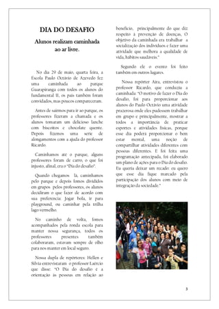 3
DIA DO DESAFIO
Alunos realizam caminhada
ao ar livre.
No dia 29 de maio, quarta feira, a
Escola Paulo Octávio de Azevedo fez
uma caminhada ao parque
Guarapiranga com todos os alunos do
fundamental II, os pais também foram
convidados, mas poucos compareceram.
Antes de sairmos para ir ao parque, os
professores fizeram a chamada e os
alunos tomaram um delicioso lanche
com biscoitos e chocolate quente.
Depois fizemos uma serie de
alongamentos com a ajuda do professor
Ricardo.
Caminhamos até o parque, alguns
professores foram de carro, o que foi
injusto, afinal, era o “Dia do desafio”.
Quando chegamos lá, caminhamos
pelo parque e depois fomos divididos
em grupos pelos professores, os alunos
decidiram o que fazer de acordo com
sua preferencia: Jogar bola, ir para
playground, ou caminhar pela trilha
lago vermelho.
No caminho de volta, fomos
acompanhados pela ronda escola para
manter nossa segurança, todos os
professores presentes também
colaboraram, estavam sempre de olho
para nos manter em local seguro.
Nossa dupla de repórteres: Hellen e
Silvia entrevistaram o professor Laércio
que disse: “O Dia do desafio é a
orientação às pessoas em relação ao
beneficio, principalmente do que diz
respeito à prevenção de doenças, O
objetivo da caminhada era trabalhar a
socialização dos indivíduos e fazer uma
atividade que melhora a qualidade de
vida, hábitos saudáveis.”
Segundo ele o evento foi feito
também em outros lugares.
Nossa repórter Aira, entrevistou o
professor Ricardo, que conduziu a
caminhada: “O motivo de fazer o Dia do
desafio, foi para proporcionar aos
alunos do Paulo Octávio uma atividade
prazerosa onde eles pudessem trabalhar
em grupo e principalmente, mostrar a
todos a importância de praticar
esportes e atividades físicas, porque
esse dia poderá proporcionar o bem
estar mental, uma noção de
compartilhar atividades diferentes com
pessoas diferentes. E foi feita uma
programação antecipada, foi elaborado
um plano de ações para o Dia do desafio.
Eu queria deixar um recado: eu quero
que esse dia fique marcado pela
participação dos alunos com meio de
integração da sociedade.”
 