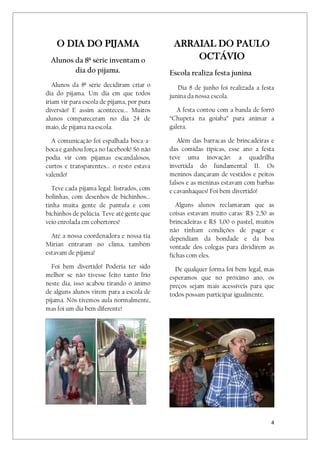4
O DIA DO PIJAMA
Alunos da 8ª série inventam o
dia do pijama.
Alunos da 8ª série decidiram criar o
dia do pijama. Um dia em que todos
iriam vir para escola de pijama, por pura
diversão! E assim aconteceu... Muitos
alunos compareceram no dia 24 de
maio, de pijama na escola.
A comunicação foi espalhada boca-a-
boca e ganhou força no facebook! Só não
podia vir com pijamas escandalosos,
curtos e transparentes... o resto estava
valendo!
Teve cada pijama legal: listrados, com
bolinhas, com desenhos de bichinhos...
tinha muita gente de pantufa e com
bichinhos de pelúcia. Teve até gente que
veio enrolada em cobertores!
Até a nossa coordenadora e nossa tia
Mirian entraram no clima, também
estavam de pijama!
Foi bem divertido! Poderia ter sido
melhor se não tivesse feito tanto frio
neste dia, isso acabou tirando o ânimo
de alguns alunos virem para a escola de
pijama. Nós tivemos aula normalmente,
mas foi um dia bem diferente!
ARRAIAL DO PAULO
OCTÁVIO
Escola realiza festa junina
Dia 8 de junho foi realizada a festa
junina da nossa escola.
A festa contou com a banda de forró
“Chupeta na goiaba” para animar a
galera.
Além das barracas de brincadeiras e
das comidas típicas, esse ano a festa
teve uma inovação: a quadrilha
invertida do fundamental II. Os
meninos dançaram de vestidos e peitos
falsos e as meninas estavam com barbas
e cavanhaques! Foi bem divertido!
Alguns alunos reclamaram que as
coisas estavam muito caras: R$ 2,50 as
brincadeiras e R$ 3,00 o pastel, muitos
não tinham condições de pagar e
dependiam da bondade e da boa
vontade dos colegas para dividirem as
fichas com eles.
De qualquer forma foi bem legal, mas
esperamos que no próximo ano, os
preços sejam mais acessíveis para que
todos possam participar igualmente.
 