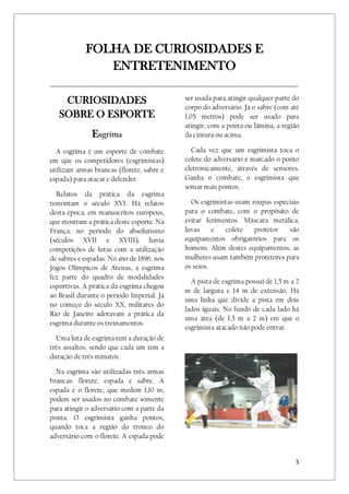 5
FOLHA DE CURIOSIDADES E
ENTRETENIMENTO
______________________________________________________________________________________________
CURIOSIDADES
SOBRE O ESPORTE
Esgrima
A esgrima é um esporte de combate
em que os competidores (esgrimistas)
utilizam armas brancas (florete, sabre e
espada) para atacar e defender.
Relatos da prática da esgrima
remontam o século XVI. Há relatos
desta época, em manuscritos europeus,
que mostram a prática deste esporte. Na
França, no período do absolutismo
(séculos XVII e XVIII), havia
competições de lutas com a utilização
de sabres e espadas. No ano de 1896, nos
Jogos Olímpicos de Atenas, a esgrima
fez parte do quadro de modalidades
esportivas. A prática da esgrima chegou
ao Brasil durante o período Imperial. Já
no começo do século XX, militares do
Rio de Janeiro adotavam a prática da
esgrima durante os treinamentos.
Uma luta de esgrima tem a duração de
três assaltos, sendo que cada um tem a
duração de três minutos.
Na esgrima são utilizadas três armas
brancas: florete, espada e sabre. A
espada e o florete, que medem 1,10 m,
podem ser usados no combate somente
para atingir o adversário com a parte da
ponta. O esgrimista ganha pontos,
quando toca a região do tronco do
adversário com o florete. A espada pode
ser usada para atingir qualquer parte do
corpo do adversário. Já o sabre (com até
1,05 metros) pode ser usado para
atingir, com a ponta ou lâmina, a região
da cintura ou acima.
Cada vez que um esgrimista toca o
colete do adversário é marcado o ponto
eletronicamente, através de sensores.
Ganha o combate, o esgrimista que
somar mais pontos.
Os esgrimistas usam roupas especiais
para o combate, com o propósito de
evitar ferimentos. Máscara metálica,
luvas e colete protetor são
equipamentos obrigatórios para os
homens. Além destes equipamentos, as
mulheres usam também protetores para
os seios.
A pista de esgrima possui de 1,5 m a 2
m de largura e 14 m de extensão. Há
uma linha que divide a pista em dois
lados iguais. No fundo de cada lado há
uma área (de 1,5 m a 2 m) em que o
esgrimista atacado não pode entrar.
 