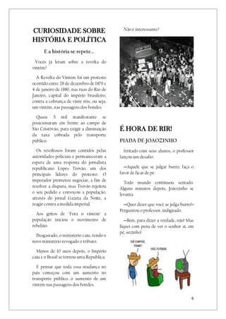 6
CURIOSIDADE SOBRE
HISTÓRIA E POLÍTICA
E a história se repete...
Vocês já leram sobre a revolta do
vintém?
A Revolta do Vintém foi um protesto
ocorrido entre 28 de dezembro de 1879 e
4 de janeiro de 1880, nas ruas do Rio de
Janeiro, capital do império brasileiro,
contra a cobrança de vinte réis, ou seja,
um vintém, nas passagens dos bondes.
Quase 5 mil manifestante se
posicionaram em frente ao campo de
São Cristóvão, para exigir a diminuição
da taxa cobrada pelo transporte
público.
Os revoltosos foram contidos pelas
autoridades policiais e permaneceram a
espera de uma resposta do jornalista
republicano Lopes Trovão, um dos
principais lideres do protesto. O
imperador prometeu negociar, a fim de
resolver a disputa, mas Trovão rejeitou
o seu pedido e convocou a população,
através do jornal Gazeta da Noite, a
reagir contra a medida imperial.
Aos gritos de "Fora o vintém" a
população iniciou o movimento de
rebelião.
Desgastado, o ministério caiu, tendo o
novo ministério revogado o tributo.
Menos de 10 anos depois, o Império
caiu e o Brasil se tornou uma Republica.
E pensar que toda essa mudança no
país começou com um aumento no
transporte público...o aumento de um
vintém nas passagens dos bondes.
Não é interessante?
É HORA DE RIR!
PIADA DE JOAOZINHO
Irritado com seus alunos, o professor
lançou um desafio:
--Aquele que se julgar burro, faça o
favor de ficar de pé.
Todo mundo continuou sentado.
Alguns minutos depois, Joãozinho se
levanta.
--Quer dizer que você se julga burro?-
Perguntou o professor, indignado.
--Bem, para dizer a verdade, não! Mas
fiquei com pena de ver o senhor aí, em
pé, sozinho!
 