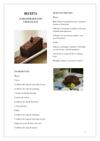 7
RECEITA
O MELHOR BOLO DE
CHOCOLATE
INGREDIENTES
Massa:
4 ovos
4 colheres de sopa de chocolate em pó
2 colheres de sopa de manteiga
3 xícaras de farinha de trigo
2 xícaras de açúcar
2 colheres de chá de fermento
1 xícara de leite
Calda:
2 colheres de sopa de manteiga
7 colheres de sopa de chocolate em pó
2 latas de creme de leite com soro
3 colheres de sopa de açúcar
MODO DE PREPARO
Massa:
Bata todos os ingredientes por 5 minutos
(menos o fermento)
Adicione o fermento e misture com uma
espátula delicadamente
Coloque em uma forma untada e asse
por 40 minutos
Calda:
Aqueça a manteiga e misture o chocolate
em pó até que esteja homogêneo
Acrescente o creme de leite e misture
bem
Desligue o fogo e acrescente o açúcar
 