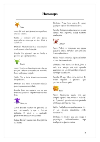 8
Horóscopo
_________________________________________________________________________________
Áries
Amor: Dê mais atenção ao seu companheiro
que está carente.
Saúde: O contacto com uma pessoa
engripada fará com que se sinta febril e
adoentado.
Dinheiro: Altura favorável ao investimento.
Avultadas entradas de capital.
Família: Não seja cruel com sua família, é
possível que seja repreendido.
Touro
Amor: Festeje as datas importantes da sua
relação. Torne os seus sonhos em realidade,
basta ter força de vontade.
Saúde: Não se deixe abater com uma dor
insignificante.
Dinheiro: Este não é o momento indicado
para contrair uma sociedade.
Família: Entre em contacto com os seus
familiares que estão longe talvez fique mais
feliz.
Gêmeos
Amor: Poderá receber um presente da
sua cara-metade o que o deixará
radiante. O amor e a aceitação
promovem amizades duradouras.
Saúde: Procure cuidar mais do espírito e
da mente.
Dinheiro: Pense bem antes de tomar
qualquer tipo de decisão nesta área.
Família: Existem muitas riquezas na sua
família para explorar, talvez melhore
sua família.
Câncer
Amor: Poderá ver terminada uma zanga
que já se arrasta há vários anos com um
dos seus familiares.
Saúde: Poderá sofrer de algum distúrbio
no seu sistema urinário.
Dinheiro: Não desista de lutar, pois a
vida nem sempre nos sorri quando
queremos, e o seu projecto terá o tempo
de vingar e dar lucros.
Família: O seus filhos serão motivo de
muito orgulho, é provável que
precisarão do seu apoio.
Leão
Amor: Finalmente aquilo por que
sempre esperou está prestes a realizar-
se. É possível que durante este período
conheça o amor da sua vida.
Saúde: Cuidado com os esforços que faz.
O seu sistema circulatório pode
ressentir-se.
Dinheiro: É possível que um colega o
prejudique deliberadamente. Seja
inteligente e aja com calma.
 