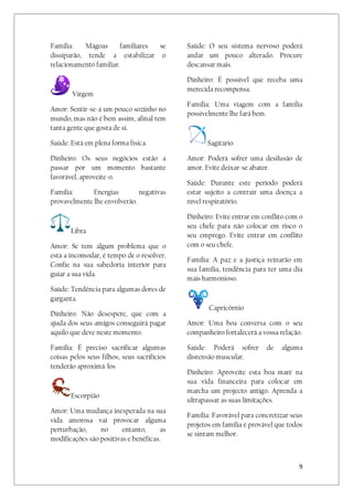 9
Família: Mágoas familiares se
dissiparão, tende a estabilizar o
relacionamento familiar.
Virgem
Amor: Sentir-se-á um pouco sozinho no
mundo, mas não é bem assim, afinal tem
tanta gente que gosta de si.
Saúde: Está em plena forma física.
Dinheiro: Os seus negócios estão a
passar por um momento bastante
favorável, aproveite-o.
Família: Energias negativas
provavelmente lhe envolverão.
Libra
Amor: Se tem algum problema que o
está a incomodar, é tempo de o resolver.
Confie na sua sabedoria interior para
guiar a sua vida.
Saúde: Tendência para algumas dores de
garganta.
Dinheiro: Não desespere, que com a
ajuda dos seus amigos conseguirá pagar
aquilo que deve neste momento.
Família: É preciso sacrificar algumas
coisas pelos seus filhos, seus sacrifícios
tenderão aproximá-los
Escorpião
Amor: Uma mudança inesperada na sua
vida amorosa vai provocar alguma
perturbação, no entanto, as
modificações são positivas e benéficas.
Saúde: O seu sistema nervoso poderá
andar um pouco alterado. Procure
descansar mais.
Dinheiro: É possível que receba uma
merecida recompensa.
Família: Uma viagem com a família
possivelmente lhe fará bem.
Sagitário
Amor: Poderá sofrer uma desilusão de
amor. Evite deixar-se abater.
Saúde: Durante este período poderá
estar sujeito a contrair uma doença a
nível respiratório.
Dinheiro: Evite entrar em conflito com o
seu chefe para não colocar em risco o
seu emprego. Evite entrar em conflito
com o seu chefe.
Família: A paz e a justiça reinarão em
sua família, tendência para ter uma dia
mais harmonioso.
Capricórnio
Amor: Uma boa conversa com o seu
companheiro fortalecerá a vossa relação.
Saúde: Poderá sofrer de alguma
distensão muscular.
Dinheiro: Aproveite esta boa maré na
sua vida financeira para colocar em
marcha um projecto antigo. Aprenda a
ultrapassar as suas limitações.
Família: Favorável para concretizar seus
projetos em família é provável que todos
se sintam melhor.
 