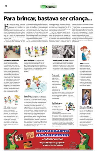 Curitiba, setembro/outubro de 2012

»»16
                                                                                    Do Quintal



Para brincar, bastava ser criança...
E
           m tempos em que as crianças já          de brinquedos industrializados, bastava ca-          era que essas antigas brincadeiras desapare-      crianças, reforçando a socialização e o respei-
           nascem “conectadas”, e que antes        tar no quintal alguns abacates ou mamões e           cessem. Mas é só fazer uma pesquisa rápida        to ao próximo.
           de aprender a ler e a escrever já sa-   juntar uns palitos para se fazer um boizinho.        no Google sobre o assunto, para ver que já           Então, porque não aproveitar o próximo
           bem manejar o mouse e jogar no          Com um pouco mais do mesmo, tinha-se                 são centenas de escolas infantis pelo País que    Dia das Crianças para apresentar aos peque-
computador, falar de esconde-esconde, ama-         uma fazenda. Um pedaço de madeira virava             estão resgatando essas tradições.                 nos as antigas brincadeiras que fizeram tan-
relinha, bibioquê, pião, pula corda...pode pa-     um bibioquê ou, um taco de bétis. Com uma               E não é por saudosismo ou pelo lado fol-       to bem para os atuais adultos? E relembrar
recer coisa do tempo das cavernas. Mas era         pedrinha e um giz, surgia a amarelinha e co-         clórico das brincadeiras, mas como instru-        aqueles tempos em que para brincar não se
assim que a maioria das crianças brasileiras       meçava a disputa para ver quem chegaria pri-         mento de alfabetização e de formação pes-         precisava muito, bastava ser criança.
se divertia num tempo não tão distante, até a      meiro ao céu. Já para o esconde-esconde ou           soal da piazada. Estão constatando que, além         Para ajudá-los, o Do Quintal relembra
década de 1980.                                    ciranda bastava juntar os amigos.                    da criatividade, esses antigos brinquedos são     algumas das mais tradicionais. Conforme a
    Antes da era digital, a falta de tecnologia       Com o avanço tecnológico e a massifica-           poderosas ferramentas para o exercício da         região do País, elas têm nomes e algumas re-
era compensada pela criatividade. Na falta         ção dos brinquedos industriais, a tendência          coordenação motora e da interação entre as        gras diferentes.




Cinco Marias ou Pedrinha:                     Roda ou Ciranda: É só darem as mãos,                               Esconde-Esconde ou Pique: Uma pessoa
Usa-se cinco pedrinhas que                    formarem a roda e cantarem. Algumas das                            é escolhida para contar enquanto os outros
tenham tamanho aproximado.                    cantigas mais tradicionais: Atirei o pau no                        têm que se esconder. Depois da contagem,                  Pião: O brinquedo
Primeira rodada: jogue todas as               gato, Ciranda-cirandinha, A linda rosa juvenil, A                  essa pessoa tem que encontrar quem estiver               surgiu há milhares de
pedrinhas no chão e tire uma delas.           galinha do vizinho, A canoa virou, O meu chapéu                    escondido e ir até o ponto de origem (aonde              anos, provavelmente na
Depois, com a mesma mão, jogue-a              tem três pontas, Pirulito que bate bate, Samba                     ela contou) e “entregar” a pessoa. O jogo acaba          região hoje conhecida
para o alto e pegue uma das que               lelê, Se esta rua fosse minha, Serra serra                         quando todas as pessoas forem encontradas.               como Iraque e no início
ficaram no chão. Faça a mesma                 serrador...                                                                                                                 era coisa de adulto. Hoje
coisa até pegar todas as pedrinhas.                                                                                                                                       ainda é fácil de encontrá-
Segunda rodada: jogue as cinco                                                                                                                                            lo em lojas que oferecem
                                                                                                               Passa anel:
pedrinhas no chão, depois tire uma                                                                                                                                        brinquedos de madeira.
                                                                                                               os participantes
e jogue-a para o alto, porém, desta                                                                                                                                       É só enrolar o barbante
                                                                                                               ficam com as
vez, pegue duas pedrinhas de uma                                                                                                                                          e puxá-lo com rapidez.
                                                                                                               mãos juntas e um
vez, mais a que foi jogada para o                                                                                                                                         A disputa é para fazê-lo
                                                                                                               deles com um
alto. Repita. Terceira rodada: cinco                                                                                                                                      rodar por mais tempo ou
                                                                                                               anel escondido.
pedrinhas no chão, tira-se uma e                                                                                                                                          em superfícies inusitadas,
                                                                                                               Este vai passando
joga-se para o alto pegando desta                                                                                                                                         como na mão, cabeça...
                                                                                                               suas mãos
vez três pedrinhas e depois a que
                                                                                                               dentro das
foi jogada. Última rodada: joga-se
                                                                                                               mãos dos outros
a pedrinha para o alto e pega-se
                                                                                                               participantes até
todas as que ficaram no chão.
                                                                                                               escolher um deles e deixar o anel cair em suas
                                                                                                               mãos, sem que os outros percebam. Depois
                                                                                                               escolhe uma pessoa e pergunta: “Com quem
                                              Amarelinha: Ela surgiu em Portugal, onde
                                                                                                               está o anel?” Se ela acertar, vence e é a próxima
                                              é chamada de Macaca. Risca-se os quadrinhos
                                                                                                               a passar o anel.
                                              no chão, de 1 a 10 ou 1 ao 8, fazendo no último
                                              número um arco para representar o céu. Tira-se
                                              na sorte quem vai começar. Cada jogador joga
                                                                                                                Bolinha de gude:
                                              uma pedrinha, inicialmente na casa de número
                                                                                                                Há várias formas
                                              1, devendo acertá-la em seus limites. Em
                                                                                                                de se jogar, como o
Pula corda: duas pessoas                      seguida pula, em um pé só nas casas isoladas                                                                                Bibioquê ou Bilboquê:
                                                                                                                mata-mata, onde o
batem a corda e outra pula.                   e com os dois nas casas duplas, evitando a que                                                                              Uma esfera de madeira com
                                                                                                                primeiro joga a bolinha
Durante a execução da                         contém a pedrinha. Chegando ao céu, pisa com                                                                                um furo no meio ligada a um
                                                                                                                a uma certa distância.
brincadeira os batedores vão                  os dois pés e retorna pulando da mesma forma                      O próximo jogador                                         pino por um cordão. Através
cantando “um dia um homem                     até as casas 2-3, de onde o jogador precisa                       tentará acertá-la em seguida. Se acertar,                 do movimento da mão e
bateu na minha porta e disse                  apanhar a pedrinha do chão, sem perder o                          ganha a bolinha. Se errar, o primeiro tentará,            braço, tenta-se encaixar
assim: senhora, senhora, põe a                equilíbrio, e pular de volta ao ponto de partida.                 de onde está, acertar a bolinha do adversário.            o pino. Ótimo para a
mão no chão; senhora, senhora,                Depois joga a pedrinha na casa 2 e sucessivas,                    E assim sucessivamente. Na burca, ou burco,               coordenação motora. Várias
pule de um pé só; senhora,                    repetindo o processo. Se perder o equilíbrio ou                   cava-se quatro pequenas caçapas na terra.                 lojas ainda o comercializam,
senhora, dê uma rodadinha e                   pisar fora dos limites das casas, o jogador passa                 Cada participante terá que acertar cada uma               mas é possível fazê-lo em
                                                                                                                na sequência. Chegando-se na quarta, joga-se
vá pro meio da rua”. Ao final, o              a vez, retornando a jogar do ponto em que errou                                                                             casa usando pequenas
                                                                                                                direto para a primeira. Acertando-a, passa a
pulador deve sair da corda sem                ao chegar a sua vez novamente. Ganha o jogo                       “caçar” os demais, vencendo-os ao acertar na              garrafas pets ou latinhas de
errar.                                        quem primeiro alcançar o céu.                                     bolinha adversária.                                       massa de tomate.
 