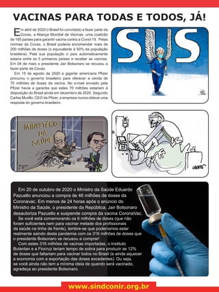VACINAS PARA TODAS E TODOS, JÁ!
www.sindconir.org.br
Em abril de 2020 o Brasil foi convidado a fazer parte da
Covax, a Aliança Mundial de Vacinas, uma coalizão
de 165 países para garantir vacina contra a Covid-19. Pelas
normas da Covax, o Brasil poderia encomendar mais de
200 milhões de doses (o equivalente à 50% da população
brasileira). Pela sua população o país automaticamente
estaria entre os 5 primeiros países a receber as vacinas.
Em 04 de maio o presidente Jair Bolsonaro se recusou a
fazer parte da Covax.
Em 15 de agosto de 2020 a gigante americana Pfizer
procurou o governo brasileiro para oferecer a venda de
70 milhões de doses da vacina. No e-mail enviado pela
Pfizer havia a garantia que estes 70 milhões estariam à
disposição do Brasil ainda em dezembro de 2020. Segundo
Carlos Murillo, CEO da Pfizer, a empresa nunca obteve uma
resposta do governo brasileiro.
Em 20 de outubro de 2020 o Ministro da Saúde Eduardo
Pazuello anunciou a compra de 46 milhões de doses da
Coronavac. Em menos de 24 horas após o anúncio do
Ministro da Saúde, o presidente da República, Jair Bolsonaro
desautoriza Pazuello e suspende compra da vacina CoronaVac.
Se você está comemorando os 6 milhões de doses (que não
foram suficientes nem para vacinar metade dos profissionais
da saúde na linha de frente), lembre-se que poderíamos estar
realmente saindo desta pandemia com os 316 milhões de doses que
o presidente Bolsonaro se recusou a comprar!
Com estes 316 milhões de vacinas importadas, o Instituto
Butantan e a Fiocruz teriam tempo de sobra para produzir as 12%
de doses que faltariam para vacinar todos no Brasil (e ainda aquecer
a economia com a exportação das doses excedentes). Ou seja,
se você ainda não tem a mínima ideia de quando será vacinado,
agradeça ao presidente Bolsonaro.
 