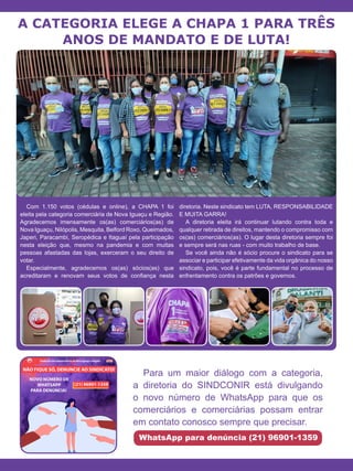 A CATEGORIA ELEGE A CHAPA 1 PARA TRÊS
ANOS DE MANDATO E DE LUTA!
Com 1.150 votos (cédulas e online), a CHAPA 1 foi
eleita pela categoria comerciária de Nova Iguaçu e Região.
Agradecemos imensamente os(as) comerciários(as) de
Nova Iguaçu, Nilópolis, Mesquita, Belford Roxo, Queimados,
Japeri, Paracambi, Seropédica e Itaguaí pela participação
nesta eleição que, mesmo na pandemia e com muitas
pessoas afastadas das lojas, exerceram o seu direito de
votar.
Especialmente, agradecemos os(as) sócios(as) que
acreditaram e renovam seus votos de confiança nesta
diretoria. Neste sindicato tem LUTA, RESPONSABILIDADE
E MUITA GARRA!
A diretoria eleita irá continuar lutando contra toda e
qualquer retirada de direitos, mantendo o compromisso com
os(as) comerciários(as). O lugar desta diretoria sempre foi
e sempre será nas ruas - com muito trabalho de base.
Se você ainda não é sócio procure o sindicato para se
associar e participar efetivamente da vida orgânica do nosso
sindicato, pois, você é parte fundamental no processo de
enfrentamento contra os patrões e governos.
Para um maior diálogo com a categoria,
a diretoria do SINDCONIR está divulgando
o novo número de WhatsApp para que os
comerciários e comerciárias possam entrar
em contato conosco sempre que precisar.
WhatsApp para denúncia (21) 96901-1359
 