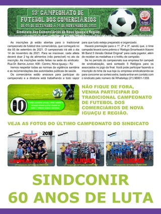 NÃO FIQUE DE FORA,
VENHA PARTICIPAR DO
TRADICIONAL CAMPEONATO
DE FUTEBOL DOS
COMERCIÁRIOS DE NOVA
IGUAÇU E REGIÃO.
VEJA AS FOTOS DO ÚLTIMO CAMPEONATO DO SINDICATO
As inscrições já estão abertas para o tradicional
campeonato de futebol dos comerciários, que começará no
dia 05 de setembro de 2021. O campeonato irá até o dia
14 de novembro de 2021. Para se inscrever, cada atleta
deverá doar 2 kg de alimentos (não perecível) no ato da
inscrição. As inscrições serão feitas na sede do sindicato:
Rua Dr. Barros Junior, 408 - Centro, Nova Iguaçu - RJ
Iremos respeitar todas as normas da vigilância sanitária
e as recomendações das autoridades públicas de saúde.
Os comerciários estão ansiosos para participar do
campeonato e a diretoria está trabalhando a todo vapor
para que tudo esteja preparado e organizado.
Haverá premiação para o 1º, 2º e 3º, sendo que, o time
campeão levará como prêmio o “Relógio Smartwatch Xiaomi
Mi Band 5 Versão Global Original” para cada jogador, além
de receber as medalhas e o troféu de campeão.
Se no período do campeonato sua empresa for campeã
de sindicalização, será sorteado 5 Relógios para os
associados no jogo da final. Você pode participar fazendo a
inscrição do time da sua loja ou empresa sindicalizando-se
para concorrer ao sorteio extra, basta entrar em contato com
o sindicato pelo número de WhatsApp (21) 96901-1359.
SINDCONIR
60 ANOS DE LUTA
 