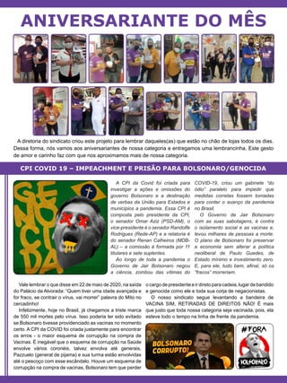 A diretoria do sindicato criou este projeto para lembrar daqueles(as) que estão no chão de lojas todos os dias.
Dessa forma, nós vamos aos aniversariantes de nossa categoria e entregamos uma lembrancinha. Este gesto
de amor e carinho faz com que nos aproximamos mais de nossa categoria.
ANIVERSARIANTE DO MÊS
A CPI da Covid foi criada para
investigar a ações e omissões do
governo Bolsonaro e a destinação
de verbas da União para Estados e
municípios a pandemia. Essa CPI é
composta pelo presidente da CPI,
o senador Omar Aziz (PSD-AM), o
vice-presidente é o senador Randolfe
Rodrigues (Rede-AP) e a relatoria é
do senador Renan Calheiros (MDB-
AL) – a comissão é formada por 11
titulares e sete suplentes.
Ao longo de toda a pandemia o
Governo de Jair Bolsonaro negou
a ciência, zombou das vítimas do
COVID-19, criou um gabinete “do
ódio” paralelo para impedir que
medidas corretas fossem tomadas
para conter o avanço da pandemia
no Brasil.
O Governo de Jair Bolsonaro
com as suas sabotagens, é contra
o isolamento social e as vacinas e,
levou milhares de pessoas a morte.
O plano de Bolsonaro foi preservar
a economia sem alterar a política
neoliberal de Paulo Guedes, de
Estado mínimo e investimento zero.
E, para ele, tudo bem, afinal, só os
“fracos” morreriam.
Vale lembrar o que disse em 22 de maio de 2020, na saída
do Palácio da Alvorada: “Quem tiver uma idade avançada e
for fraco, se contrair o vírus, vai morrer” palavra do Mito no
cercadinho!
Infelizmente, hoje no Brasil, já chegamos a triste marca
de 550 mil mortes pelo vírus. Isso poderia ter sido evitado
se Bolsonaro tivesse providenciado as vacinas no momento
certo. A CPI da COVID foi criada justamente para encontrar
os erros - o maior esquema de corrupção na compra de
Vacinas. É inegável que o esquema de corrupção na Saúde
envolve vários coronéis, talvez envolva até generais,
Pazzuelo (general de pijama) e sua turma estão envolvidas
até o pescoço com esse escândalo. Houve um esquema de
corrupção na compra de vacinas, Bolsonaro tem que perder
ocargodepresidenteeirdiretoparacadeia,lugardebandido
e genocida como ele e toda sua corja de negacionistas.
O nosso sindicato segue levantando a bandeira de
VACINA SIM, RETIRADAS DE DIREITOS NÃO! É mais
que justo que toda nossa categoria seja vacinada, pois, ela
esteve todo o tempo na linha de frente da pandemia.
CPI COVID 19 – IMPEACHMENT E PRISÃO PARA BOLSONARO/GENOCIDA
 