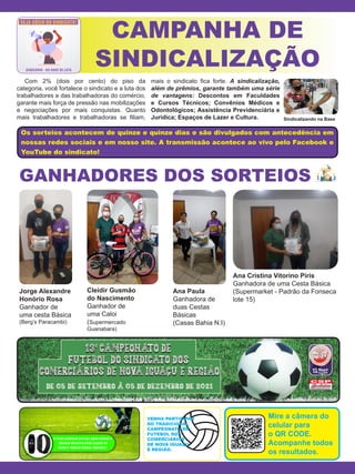 Os sorteios acontecem de quinze e quinze dias e são divulgados com antecedência em
nossas redes sociais e em nosso site. A transmissão acontece ao vivo pelo Facebook e
YouTube do sindicato!
CAMPANHA DE
SINDICALIZAÇÃO
GANHADORES DOS SORTEIOS
Com 2% (dois por cento) do piso da
categoria, você fortalece o sindicato e a luta dos
trabalhadores e das trabalhadoras do comércio,
garante mais força de pressão nas mobilizações
e negociações por mais conquistas. Quanto
mais trabalhadores e trabalhadoras se filiam,
mais o sindicato fica forte. A sindicalização,
além de prêmios, garante também uma série
de vantagens: Descontos em Faculdades
e Cursos Técnicos; Convênios Médicos e
Odontológicos; Assistência Previdenciária e
Jurídica; Espaços de Lazer e Cultura.
VENHA PARTICIPAR
DO TRADICIONAL
CAMPEONATO DE
FUTEBOL DOS
COMERCIÁRIOS
DE NOVA IGUAÇU
E REGIÃO.
Mire a câmera do
celular para
o QR CODE.
Acompanhe todos
os resultados.
Jorge Alexandre
Honório Rosa
Ganhador de
uma cesta Básica
(Berg’s Paracambi)
Cleidir Gusmão
do Nascimento
Ganhador de
uma Caloi
(Supermercado
Guanabara)
Ana Paula
Ganhadora de
duas Cestas
Básicas
(Casas Bahia N.I)
Ana Cristina Vitorino Piris
Ganhadora de uma Cesta Básica
(Supermarket - Padrão da Fonseca
lote 15)
Sindicalizando na Base
 