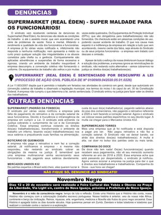 SUPERMARKET (REAL ÉDEN) - SUPER MALDADE PARA
OS FUNCIONÁRIOS!
SUPERMARKET (REAL ÉDEN) É SENTENCIADO POR DESCUMPRI A LEI
(PROCESSO DE AÇÃO CIVIL PÚBLICA DE Nº 0100909.042020.05.01.0226)
NÃO FIQUE SÓ, DENUNCIE AO SINDICATO!
DENÚNCIAS
O sindicato vem recebendo centenas de denúncias do
Supermarket (Real Éden). As denúncias vão desde as condições
de trabalho e até o assédio moral, que vem acarretando uma
série de problemas de saúde: física e mental. Afetando o
rendimento e qualidade de vida dos funcionários e funcionárias.
A empresa já foi várias vezes notificada e, infelizmente não
responde a nenhuma notificação, nem apresenta a médio ou
curto prazo qualquer solução das irregularidades e os abusos
cometidos pela chefia ou a gerência. Corriqueiramente são
aplicadas advertências e suspensões de forma excessiva e
rigorosa, criando um ambiente de trabalho insuportável. A
empresa descumpriu a convenção coletiva não fornecendo o
uniforme. Os equipamentos de trabalho são velhos e por muitas
vezes estão quebrados. Os Equipamentos de Proteção Individual
(EPI’s), que são obrigatórios para trabalhadores(as) não são
fornecidos. Os checkouts estão em péssimas condições de uso,
podendo causar acidente de trabalho. O que nos causa mais
espanto é a indiferença da empresa em relação a tudo que vem
acontecendo, mesmo ciente dos fatos, seja através do Sindicato
ou de seus próprios funcionários - a empresa vem tratado com
descaso e omissão.
Apesar de todo o esforço da nossa diretoria em buscar diálogo
e solução dos problemas, a empresa ignora as reivindicações do
sindicato, não restando outra alternativa - vamos cobrarmos na
justiça os direitos dos(as) trabalhadores(as).
A Lei 11.603/2007 dispõe que é permitido o trabalho em feriados nas atividades do comércio em geral, desde que autorizado em
convenção coletiva de trabalho e observado a legislação municipal, nos termos do inciso I do caput do art. 30 da Constituição
Federal. A empresa não cumpriu o que determina a lei, sendo sentenciada. O sindicato entrou na justiça para fazer valer os direitos
dos trabalhadores.
SUPERMARKET (PADRÃO DA FONSECA)
O sindicato por várias vezes notificou a empresa pela
falta de pagamento do retroativo e da correção salarial de
seus funcionários. Devido à truculência e intransigência da
empresa em cumprir a Lei. O sindicato está entrando na
Justiça cobrando o cumprimento da Lei e da Convenção
Coletiva. Essa empresa continua violando os direitos
dos(as) trabalhadores(as), transformando o ambiente de
trabalho um inferno, lesando os(as) trabalhadores(as) nos
seus salários e prejudicando suas famílias na alimentação.
BOTICÁRIO DE QUEIMADOS
A empresa não paga o retroativo e nem fez a correção
salarial. Já notificamos a empresa - a mesma não
respondeu, não restando ao sindicato cobrar as
obrigações da mesma na justiça. É lamentável que
uma empresa multinacional venha escravizando seus
funcionários - não pagando seus salários devidamente.
MERCADOS UNIDOS K32
De patrões espertos o Brasil está cheio, eles querem lucrar à
custa do suor do(a) trabalhador(a), pagando salários abaixo
do piso dos comerciários, não pagando o retroativo referente
a 2020 e nem fazendo a correção salarial. Agora o sindicato
vai colocar esses patrões espertinhos no seu devido lugar. A
multa vai chegar para o Mercados Unidos K32.
SUPERMERCADO TORRES
Mais uma empresa que já foi notificada e está disposta
a pagar pra ver. Não pagou retroativo e não fez a
correção salarial. O Sindicato não vai deixar barato, vai
atrás dos direitos dos(as) trabalhadores(a). A multa é
alta, vai doer no bolso dos patrões cedo ou mais tarde.
COMPANHIA DO DOCE
De doce não tem nada! Os(as) funcionários(as) quando
recebem seus pagamentos, não vê seu merecido aumento
referente ao ano de 2018 a 2020. Essa empresa acha que
está passando por despercebido, o sindicato já notificou.
Agora vamos acionar a empresa na justiça para dar o que
é direitos aos trabalhadores e trabalhadoras. Companhia do
Doce - sua hora vai chegar!
OUTRAS DENÚNCIAS
Dias 12 e 20 de novembro será realizada a Feira Cultural das Yabás e Oboros na Praça
da Liberdade, Via Light s/n, centro de Nova Iguaçu, próximo a Prefeitura de Nova Iguaçu.
Novembro é o mês da consciência negra: tempo de luta e reflexão. Existe uma História que a História não conta, nossa
História não começou com a colonização (trabalho escravo) portuguesa. Nossa história é anterior, veio da nossa mãe África,
continente e berço da civilização. Reinos, riquezas, arte, engenharia, medicina e filosofia são frutos do povo negro ancestral. Essa
História é apagada todos os dias durante séculos. Hoje queremos pensar em Zumbi, Dandara e todas lutadoras e lutadores que
realizam o combate contra o racismo e a exploração.
Novembro Negro
 