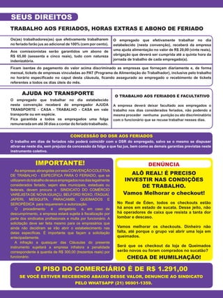 Os(as) trabalhadores(as) que efetivamente trabalharem
no feriado farão jus ao adicional de 100% (cem por cento).
Aos comissionistas serão garantidos um abono de
R$ 65,00 (sessenta e cinco reais), tudo com natureza
indenizatória.
O empregado que efetivamente trabalhar no dia
estabelecido (nesta convenção), receberá da empresa
uma ajuda alimentação no valor de R$ 20,00 (vinte reais),
obrigação que deverá ser cumprida até a quinta hora da
jornada de trabalho de cada empregado(a).
O empregado que trabalhar no dia estabelecido
nesta convenção receberá do empregador AJUDA
TRANSPORTE - CASA - TRABALHO - CASA em vale
transporte ou em espécie.
Fica garantida a todos os empregados uma folga
remunerada em até 30 dias a contar do feriado trabalhado.
A empresa deverá deixar facultado aos empregados o
trabalho nos dias considerados feriados, não podendo a
mesma proceder nenhuma punição ou ato discriminatório
com o funcionário que se recuse trabalhar nesses dias.
No Real de Éden, todos os checkouts estão
há anos em estado de sucata. Desse jeito, não
há operadores de caixa que resista a tanta dor
lombar e descaso.
Vamos melhorar os checkouts. Dinheiro não
falta, até porque o grupo vai abrir uma loja em
queimados.
Será que os checkout da loja de Queimados
serão novos ou foram comprados no sucatão?
O trabalho em dias de feriados não poderá coincidir com o DSR do empregado, salvo se o mesmo se dispuser
ativar-se neste dia, sem prejuízo da concessão da folga a que faz jus, bem como as demais garantias previstas neste
instrumento coletivo.
As empresas abrangidas porestaCONVENÇÃOCOLETIVA
DE TRABALHO - ESPECÍFICA PARA O FERIADO, que se
utilizaremdotrabalhodeseusempregadosnosdiaslegalmente
considerados feriado, sejam eles municipais, estaduais ou
federais, devem procura o SINDICATO DO COMÉRCIO
VAREJISTA DE NOVA IGUAÇU, BELFORD ROXO, ITAGUAÍ,
JAPERI, MESQUITA, PARACAMBI, QUEIMADOS E
SEROPÉDICA para requererem a autorização.
O procedimento é obrigatório e, em caso de
descumprimento, a empresa estará sujeita à fiscalização por
parte dos sindicatos profissionais e multa por funcionário. A
solicitação deve ser feita mesmo para os empresários que
ainda não decidiram se irão abrir o estabelecimento nas
datas específicas. É importante que façam a solicitação
antecipadamente.
A infração a quaisquer das Cláusulas do presente
instrumento sujeitará a empresa infratora a penalidade
correspondente à quantia de R$ 300,00 (trezentos reais) por
funcionário.
Ficam isentas do pagamento do valor acima discriminado as empresas que forneçam diariamente e, de forma
mensal, tickets de empresas vinculadas ao PAT (Programa de Alimentação do Trabalhador), inclusive pelo trabalho
no horário especificado no caput desta cláusula, ficando assegurado ao empregado o recebimento de tickets
referentes a todos os dias úteis do mês.
TRABALHO AOS FERIADOS, HORAS EXTRAS E ABONO DE FERIADO
AJUDA NO TRANSPORTE
ALÔ REAL! É PRECISO
INVESTIR NAS CONDIÇÕES
DE TRABALHO.
Vamos Melhorar o checkout!
CHEGA DE HUMILHAÇÃO!
O TRABALHO AOS FERIADOS É FACULTATIVO
CONCESSÃO DO DSR AOS FERIADOS
IMPORTANTE!
O PISO DO COMERCIÁRIO É DE R$ 1.291,00
SE VOCÊ ESTIVER RECEBENDO ABAIXO DESSE VALOR, DENUNCIE AO SINDICATO
PELO WHATSAPP (21) 96901-1359.
SEUS DIREITOS
DENÚNCIA
 