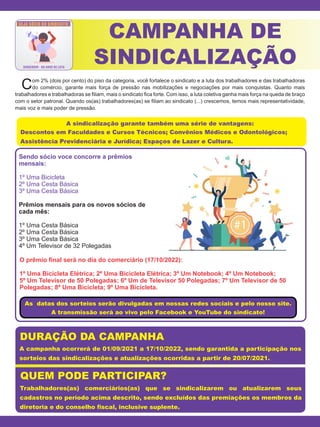 Sendo sócio voce concorre a prêmios
mensais:
1º Uma Bicicleta
2º Uma Cesta Básica
3º Uma Cesta Básica
Prêmios mensais para os novos sócios de
cada mês:
1º Uma Cesta Básica
2º Uma Cesta Básica
3º Uma Cesta Básica
4º Um Televisor de 32 Polegadas
O prêmio final será no dia do comerciário (17/10/2022):
1º Uma Bicicleta Elétrica; 2º Uma Bicicleta Elétrica; 3º Um Notebook; 4º Um Notebook;
5º Um Televisor de 50 Polegadas; 6º Um de Televisor 50 Polegadas; 7º Um Televisor de 50
Polegadas; 8º Uma Bicicleta; 9º Uma Bicicleta.
Com 2% (dois por cento) do piso da categoria, você fortalece o sindicato e a luta dos trabalhadores e das trabalhadoras
do comércio, garante mais força de pressão nas mobilizações e negociações por mais conquistas. Quanto mais
trabalhadores e trabalhadoras se filiam, mais o sindicato fica forte. Com isso, a luta coletiva ganha mais força na queda de braço
com o setor patronal. Quando os(as) trabalhadores(as) se filiam ao sindicato (...) crescemos, temos mais representatividade,
mais voz e mais poder de pressão.
CAMPANHA DE
SINDICALIZAÇÃO
A sindicalização garante também uma série de vantagens:
Descontos em Faculdades e Cursos Técnicos; Convênios Médicos e Odontológicos;
Assistência Previdenciária e Jurídica; Espaços de Lazer e Cultura.
A campanha ocorrerá de 01/09/2021 a 17/10/2022, sendo garantida a participação nos
sorteios das sindicalizações e atualizações ocorridas a partir de 20/07/2021.
Trabalhadores(as) comerciários(as) que se sindicalizarem ou atualizarem seus
cadastros no período acima descrito, sendo excluídos das premiações os membros da
diretoria e do conselho fiscal, inclusive suplente.
DURAÇÃO DA CAMPANHA
QUEM PODE PARTICIPAR?
As datas dos sorteios serão divulgadas em nossas redes sociais e pelo nosso site.
A transmissão será ao vivo pelo Facebook e YouTube do sindicato!
 