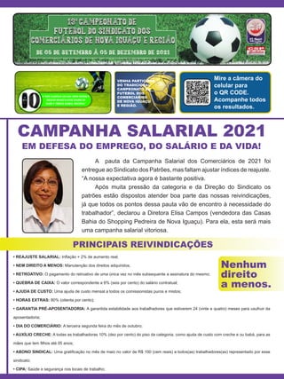 VENHA PARTICIPAR
DO TRADICIONAL
CAMPEONATO DE
FUTEBOL DOS
COMERCIÁRIOS
DE NOVA IGUAÇU
E REGIÃO.
Mire a câmera do
celular para
o QR CODE.
Acompanhe todos
os resultados.
CAMPANHA SALARIAL 2021
EM DEFESA DO EMPREGO, DO SALÁRIO E DA VIDA!
PRINCIPAIS REIVINDICAÇÕES
	 A pauta da Campanha Salarial dos Comerciários de 2021 foi
entregue ao Sindicato dos Patrões, mas faltam ajustar índices de reajuste.
“A nossa expectativa agora é bastante positiva.
	 Após muita pressão da categoria e da Direção do Sindicato os
patrões estão dispostos atender boa parte das nossas reivindicações,
já que todos os pontos dessa pauta vão de encontro à necessidade do
trabalhador”, declarou a Diretora Elisa Campos (vendedora das Casas
Bahia do Shopping Pedreira de Nova Iguaçu). Para ela, esta será mais
uma campanha salarial vitoriosa.
• REAJUSTE SALARIAL: Inflação + 2% de aumento real;
• NEM DIREITO A MENOS: Manutenção dos direitos adquiridos;
• RETROATIVO: O pagamento do retroativo de uma única vez no mês subsequente a assinatura do mesmo;
• QUEBRA DE CAIXA: O valor correspondente a 6% (seis por cento) do salário contratual;
• AJUDA DE CUSTO: Uma ajuda de custo mensal a todos os comissionistas puros e mistos;
• HORAS EXTRAS: 80% (oitenta por cento);
• GARANTIA PRÉ-APOSENTADORIA: A garantida estabilidade aos trabalhadores que estiverem 24 (vinte e quatro) meses para usufruir da
aposentadoria;
• DIA DO COMERCIÁRIO: A terceira segunda feira do mês de outubro;
• AUXÍLIO CRECHE: A todas as trabalhadoras 10% (dez por cento) do piso da categoria, como ajuda de custo com creche e ou babá, para as
mães que tem filhos até 05 anos;
• ABONO SINDICAL: Uma gratificação no mês de maio no valor de R$ 100 (cem reais) a todos(as) trabalhadores(as) representado por esse
sindicato;
• CIPA: Saúde e segurança nos locais de trabalho;
Nenhum
direito
a menos.
 