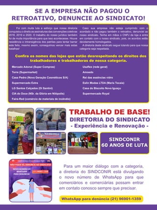SE A EMPRESA NÃO PAGOU O
RETROATIVO, DENUNCIE AO SINDICATO!
	 Foi com muita luta e esforço que nossa diretoria
conquistou o direito as assinaturas das convenções coletivas
2018, 2019 e 2020. O trabalho do nosso jurídico também
foi de muita importância para que isso acontecesse. Houve
resistência e intransigência dos patrões para tentar barrar
este feito, mesmo assim, conseguimos vencer mais estas
batalhas!
Caso sua empresa não esteja cumprindo com o
acordado e não pagou também o retroativo, denunciei ao
nosso sindicato. Tenha em mãos o CNPJ da loja e entre
em contato com o nosso sindicato, pois, os acordos estão
devidamente homologados.
A diretoria deste sindicato segue lutando para que nossa
categoria seja respeitada.
Mercado Adonai (Super Compras)
Torre (Supermarket)
Casa Pedro (Nova Geração Cosméticos S/A)
Supermercado Extra
LG Santos Calçados (Di Santini)
CIA do Doce (NSr. da Glória em Nilópolis)
Faire-Red (comércio de materiais de incêndio)
Usaflex (rede geral)
Amoedo
Rei das essências vidro
Eslin Modas LTDA (Maria Tocaia)
Casa do Biscoito Nova Iguaçu
Supermercado Royal
Para um maior diálogo com a categoria,
a diretoria do SINDCONIR está divulgando
o novo número de WhatsApp para que
comerciários e comerciárias possam entrar
em contato conosco sempre que precisar.
WhatsApp para denúncia (21) 96901-1359
TRABALHO DE BASE!
DIRETORIA DO SINDICATO
- Experiência e Renovação -
Confira os nomes das lojas que estão desrespeitando os direitos dos
trabalhadores e trabalhadoras de nossa categoria.
SINDCONIR
60 ANOS DE LUTA
 