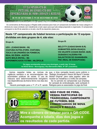 NÃO FIQUE DE FORA,
VENHA PARTICIPAR DO
TRADICIONAL CAMPEONATO
DE FUTEBOL DOS
COMERCIÁRIOS DE NOVA
IGUAÇU E REGIÃO.
Os comerciários de Nova Iguaçu e Região estão ansiosos para mais um campeonato de futebol de nossa categoria. A
diretoria do nosso sindicato vem trabalhando a todo vapor para que tudo esteja preparado e organizado. O campeonato
começará no dia 05 de setembro e irá até o dia 05 de dezembro deste ano.
Iremos respeitar todas as normas da
vigilância sanitária e as recomendações das
autoridades públicas de saúde. O uso de
máscara será determinantemente obrigatório
nas dependências da Arena Sinno nos dias dos
jogos.
Haverá premiação para o 1º, 2º e 3º, sendo
que, o time campeão levará como prêmio o
“Relógio Smartwatch Xiaomi Mi Band 5 Versão
Global Original” para cada jogador, além de
receber as medalhas e o troféu de campeão.
Se no período do campeonato sua empresa
for campeã de sindicalização, será sorteado 5
Relógios para os associados no jogo da final.
Neste 13º campeonato de futebol teremos a participação de 12 equipes
divididas em dois grupos de 4, são elas:
Os jogos acontecerão sempre aos domingos, a partir das 15 horas,
na Arena Sinno - Nova Iguaçu, Rua Bernardino Melo, Nº 397 (Juscelino).
Mire a câmera do celular para o QR CODE.
Acompanhe a tabela, dias dos jogos e
os resultados de cada partida.
Grupo A:
UDV - (CASAS BAHIA - NI)
CHATUBA DUTRA (FORN. CHATUBA)
TOCA E SAI (PADRÃO DA FONSECA)	
REAL DE ÉDEN - AUSTIN
GATO MOLE (ROYAL - NI)
SUPERMERCADOS FÁTIMA - NILÓPOLIS
Grupo B:
BELCYTY (CASAS BAHIA B.R)	
HUMANITIDS (NOVA IGUAÇU)
VIA VALENTE (CASAS BAHIA -QUE)
OUSADIA E ALEGRIA F08
GALÁCTICOS DO GUANABARA	
PSC (REAL DE ÉDEN/POSSE)
 