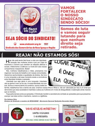 Hoje não está sendo fácil tocar a vida com dignidade.
A situação das mulheres ainda é pior por culpa do
machismo e racismo que orientam as relações afetivas e
sociais. Infelizmente a violência e a morte tem sido nossas
companheiras inseparáveis. Basta!
Nós, mulheres trabalhadoras e mães, precisamos nos
organizar nos locais de trabalho e em nossas comunidades.
Queremos oportunidades e igualdades de direitos. Ser livre
é uma conquista e até esse momento existe a convivência
entre liberdade limitada e opressão.
Liberdade que seja plena é uma conquista. Liberdade
não se ganha e nem cai do céu. A nossa liberdade virá com
luta. Somos a maioria dentro do comércio, somos chefes de
família, trabalhamos fora e dentro de casa. Criamos nossos filhos e filhas e, não ser valorizada por isso é um sinal que
demonstra que essa sociedade é machista e coloca as mulheres em níveis de desigualdade e exploração ainda maiores
que os homens.
Faça parte da luta contra as opressões. O Sindicato mantém a secretaria de combate as opressões para que possamos
avançar nas lutas contra o machismo, racismo e a lgbtfobia.
REAJA! NÃO ESTAMOS SÓS!
Por Adriana Silva
Diretora do Sindicato e membro do MONAQNNE - Movimento Nacional Quilombo Novembro Negro
VAMOS
FORTALECER
O NOSSO
SINDICATO
SENDO SÓCIO!
Somos de luta
e vamos seguir
lutando para
que nenhum
direito seja
retirado.
 