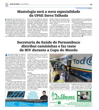 25
Saúde
Mastologia será a nova especialidade
da UPAE Serra Talhada
I naugurada em março desse ano, a
UPAE (Unidade Pernambucana de
Atenção Especializada) do município de
Serra Talhada chegou para a região com
a proposta de oferecer à população 13
especialidades. Com três meses de fun-
cionamento, falta apenas uma especiali-
dade para atingir 100% da proposta. De
acordo com Gilson Gomes, Diretor Mé-
dico da unidade, o que falta é Mastologia
e deve chegar no próximo mês de julho.
A unidade oferece atendimento mé-
dico ambulatorial com agendamento
prévio, através de sistema de regulação
e já conta com atendimentos na área de
Neurologia, Oftalmologia, Otorrinola-
ringologia, Gastroenterologia, Cardio-
logia, Urologia, Nefrologia, Gineco-
logia, Colposcopia, Ultrassonografia,
Endoscopia e Dermatologia. Dentro da
área não médica, tem também nutri-
cionistas, fonoaudiólogos, assistentes
sociais e fisioterapeutas.
A UPAE em Serra Talhada atende a
todos os municípios que compõem a XI
Geres (Gerência Regional de Saúde):
Betânia, Calumbi, Carnaubeira da Pe-
nha, Flores, Floresta, Itacuruba, Santa
Cruz da Baixa Verde, São José do Bel-
monte e Triunfo.
A unidade vai preencher a lacuna
da média complexidade, ou seja, vai
realizar exames específicos que antes
não eram disponibilizados no muni-
cípio, e ao mesmo tempo, eram consi-
derados simples para serem oferecidos
em um grande hospital. Por seu perfil
de atendimento, a UPAE não dispõe
de serviços de urgência, emergência e
pronto-atendimento, e as consultas são
exclusivamente aos pacientes encami-
nhados pela regulação.
A UPAE Serra Talhada funciona das
7h às 19h e está localizada na Av. João
Veras de Siqueira, S/N, às margens da
BR-116. Sua administração é no Hospi-
tal do Tricentenário.
Mastologia é especialidade médica
que se dedica ao estudo das glândulas
mamárias. O mastologista é o especia-
lista que previne, diagnostica e trata as
doenças da mama.
Jornal do Sertão - Junho de 2014
Divulgação
Foram encaminhados 1,5 milhão de preservativos para todos os municípios pernambucanos
Secretaria de Saúde de Pernambuco
distribui camisinhas e faz teste
de HIV durante a Copa do Mundo
A Secretaria Estadual de Saúde de
Pernambuco (SES), por meio do
Programa Estadual de DST/Aids, par-
ticipa da Campanha Nacional de Com-
bate à Aids durante a Copa do Mundo.
Para o período junino e da Copa, foram
encaminhados 1,5 milhão de preser-
vativos para todos os municípios per-
nambucanos e diversas instituições,
visando a implementação das ações de
prevenção durante as festividades.
O Programa Estadual de DST/Aids
ainda estará presente com equipe de
técnicos disponibilizando orientação à
população no Bairro do Recife, na capi-
tal pernambucana. Serão distribuídos
100 mil folderes informativos, 100 mil
camisinhas masculinas/femininas e gel
lubrificante.
Ainda serão disponibilizados 1.000
testes rápido de HIV, que serão feitos
na unidade móvel (trailer) “Prevenção
para Todos”, que está na Rua Madre de
Deus, junto à FIFA Fan Fest™, no Bair-
ro do Recife. Os testes e as orientações
serão feitos nos dias 12, 14, 20 e 27/06;
e 09/07, das 16h às 22h. Já nos dias 17,
26 e 28/06; e 04 e 08/07, a ação será
das 17h às 22h.
Para as mulheres em situação de
violência sexual, a SES indica os ser-
viços de referência 24h: Wilma Lessa,
que funciona no Hospital Agamenon
Magalhães, e a Maternidade da Encru-
zilhada. Para atendimento de violência
sexual de crianças, a orientação é pro-
curar o Imip.
Projeto
A campanha “Proteja o Gol” é lide-
rada pelo Unaids e visa mobilizar os
jovens e os fãs de futebol na prevenção
e diagnóstico precoce das DST/aids. A
campanha tem o objetivo de zerar as
infecção por HIV, a discriminação e a
morte relacionada à aids. Essa é uma
parceria entre a Unaids, Unesco, UN-
FPA, Ministério da Saúde e Secretaria
de Políticas para Mulheres da Presi-
dência da República.
Com a parceria fundamental dos go-
vernos estaduais e das secretarias muni-
cipais, a campanha irá distribuir mais de
2 milhões de preservativos e 2 milhões
de folhetos informativos nas 12 cidades-
-sede da Copa, além de disponibilizar
testes rápidos gratuitos nos locais de
grande concentração de torcedores.
 