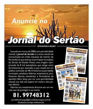 24




        Anuncie no

     Jornal do Sertão                INTEGRANDO A REGIÃO


        Lançado em março de 2006, com periodicidade
     mensal, o Jornal do Sertão é o único veículo de
     comunicação em mídia impressa do interior de
     Pernambuco que alcança os principais municípios
     do Sertão do Estado. Possui uma tiragem com-
     provada de 8 mil exemplares, que atinge cerca
     de 6 leitores por exemplar, o que resulta em um
     público estimado de 48 mil leitores (autoridades
     municipais, estaduais, federais, empresários, pro-
     fissionais liberais, estudantes e formadores de
     opinião). Além disso, por ter uma periodicidade
     mensal, sua vida útil supera em muito a dos jor-
     nais diários.
        Valorize seu investimento. Anúncie em um veí-
     culo que dá prestígio à sua marca.

         81. 99748312
        jornaldosertaope@jornaldosertaope.com.br
               facebook.com/Jornaldosertao
 