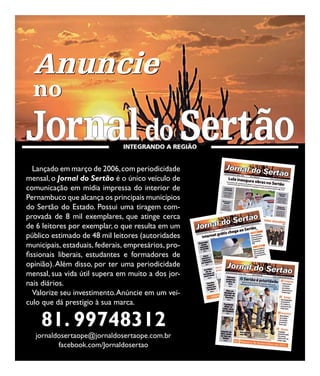 Anuncie
  no


   Lançado em março de 2006, com periodicidade
mensal, o Jornal do Sertão é o único veículo de
comunicação em mídia impressa do interior de
Pernambuco que alcança os principais municípios
do Sertão do Estado. Possui uma tiragem com-
provada de 8 mil exemplares, que atinge cerca
de 6 leitores por exemplar, o que resulta em um
público estimado de 48 mil leitores (autoridades
municipais, estaduais, federais, empresários, pro-
fissionais liberais, estudantes e formadores de
opinião). Além disso, por ter uma periodicidade
mensal, sua vida útil supera em muito a dos jor-
nais diários.
   Valorize seu investimento. Anúncie em um veí-
culo que dá prestígio à sua marca.

    81. 99748312
   jornaldosertaope@jornaldosertaope.com.br
          facebook.com/Jornaldosertao
 