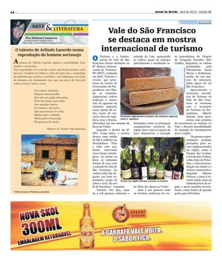 Divulgação/QuitandasdeMinasDivulgação/Sebrae
14 Jornal do Sertão - Abril de 2013 / Edição 86
* Helena Conserva é Professora e Jornalista
Por Helena Conserva
E-mail hconserva@gd.com.br
blog: http://escrevehelena.blogspot.com
O talento de Arlindo Lacerda numa
reprodução do homem sertanejo
A pintura de Arlindo Lacerda captura a sensibilidade. Esse
quadro é um poema.
Essa reprodução nos convida a fazer uma leitura poética onde
procuro visualizar nas linhas e cores da terra seca a rusticidade
do ambiente que envolve o nordeste e seus habitantes, em cenas
de descanso, de relaxamento mas, que sua sina é de luta pela
sobrevivência e amor a terra.
Sou matuto sertanejo,
Daquele matuto pobre
Que não tem gado nem quêjo,
Nem ôro, prata, nem cobre.
Sou sertanejo rocêro,
Eu trabaio o dia intêro,
Que seja inverno ou verão.
Minhas mão é calejada,
Minha péia é bronzeada
Da quintura do sertão.
Patativa do Assaré: Vida Sertaneja
Turismo
Vale do São Francisco
se destaca em mostra
internacional de turismo
O Turismo e a Gastro-
nomia do Vale do São
Francisco foram destaque na
8ª Mostra Interna-
cional de Turismo/
PE (MIT), realizada
em abril. Durante o
evento, que acon-
teceu no Centro de
Convenções de Per-
nambuco, em Olin-
da, os visitantes
degustaram vinhos
tropicais e amos-
tras de iguarias da
culinária regional,
como queijo de ca-
bra, risoto de car-
neiro, doce de rapa-
dura, uvas e licores,
oferecidos em um estande da
Rota do Vinho.
Segundo o diretor da 8º
MIT, Jorge Sales, a mostra
deixou uma média
de R$ 6 milhões em
Pernambuco. “Para
o Vale, este ano,
foram reservados
cinco locais estraté-
gicos. Ao entrar na
feira, os visitantes
davam de cara com
o estande do Vale do
São Francisco. Eu
visitei a sala Vip, de-
gustei um bom es-
pumante, queijo de
cabra e uvas. Eu sou
fã de Petrolina”, ressaltou.
Durante três dias, mais
de 3 mil pessoas visitaram o
estande do Vale, apreciando
os vinhos, peças de artesãos
petrolinenses e recebendo in-
formações sobre os principais
equipamentos turísticos da
região, bem como as opções de
lazer disponíveis, a exemplo
da ‘Rota das Águas ao Vinho’.
Esse é um passeio onde
os turistas usufruem da vis-
ta panorâmica do Projeto
de Irrigação Senador Nilo
Coelho, degustam os vinhos
produzidos pela
Vitivinícola Santa
Maria e desfrutam,
ainda, de um pas-
seio de catamarã,
pelas águas do rio
São Francisco.
Aproveitando o
momento, secretá-
rios de Turismo do
Vale do São Fran-
cisco se reuniram
com o secretário
de Turismo de Per-
nambuco, Alberto
Feitosa, para apre-
sentar seus projetos
de incremento ao turismo no
Vale e discutir possibilidades
de captação de investimentos
para a região.
Os gestores apre-
sentaram projetos
pensados para se-
rem implementados
na região, como o
Parque das Lendas,
a Escola dos Vinhos,
o São João de Petro-
lina, a internaciona-
lização da cidade e o
roteiro enoturístico.
Segundo Alberto
Feitosa, a meta é in-
vestir ainda mais na
infraestrutura da re-
gião, e atrair também investi-
dores, como hotéis de grande
porte para Petrolina.
Vinhos da região fizeram sucesso no evento
Visitantes degustaram produtos da culinária regional,
como a rapadura
Divulgação
 