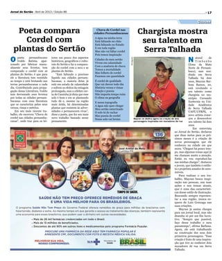 17Jornal do Sertão - Abril de 2013 / Edição 86
Cultura
Mayran se dedica agora na criação de dois
personagens inspirados em moradores de rua
Divulgação
Poeta compara
Cordel com
plantas do Sertão
O poeta pernambucano
Ivaldo Batista, apai-
xonado por fabricar manu-
almente seus livretos, tem
comparado o cordel com as
plantas do Sertão, é que para
ele a literatura tem resistido
ao tempo e está brotando nas
terras pernambucanas a cada
dia. Contribuindo para propa-
gação dessa Literatura, Ivaldo
tem derramado seus livretos
por todas as cidades pernam-
bucanas com essa literatura
que se caracteriza pelos seus
versos, rimas e métrica.
Em seu mais recente tra-
balho, ele escreveu “Chuva de
cordel nas cidades pernambu-
canas”, onde traz para os lei-
tores um pouco dos aspectos
históricos, geográficos e cultu-
rais do Sertão e faz a compara-
ção do cordel com a seca e as
plantas do Sertão.
“Está faltando o precioso
líquido nas cidades pernam-
bucanas, a maioria delas já
está em estado de calamidade
e sofrem os efeitos da estiagem
prolongada, mas a célebre car-
ta de Caminha já dizia que esse
solo é bom e em se plantando
tudo dá e, mesmo na região
mais árida, há determinadas
plantas que resistem às adver-
sidades e permanecem vivas”,
disse o poeta, que fez seu mais
novo trabalho baseado nesse
pensamento.
Chuva de Cordel nas
cidades Pernambucanas
A água na minha terra
Está faltando no chão
Está faltando no Estado
E em toda região
Mas não vai faltar cordel
Pois temos inspiração
Cidades do meu sertão
Vivem em calamidade
Com a ausência de chuva
Temos a mortalidade
Mas folheto de cordel
Fazemos em quantidade
É cordel de qualidade
Que vai chover todo dia
História versos e rimas
Oração e poesia
Não importa tempo ruim
O clima ou geografia
E nessa topografia
A água não quer chegar
Meu sertão esturricado
O solo tá de rachar
Mas poesia de cordel
Nesse solo vai brotar.
Chargista mostra
seu talento em
Serra Talhada
N atural de
T i m b a ú b a
(Zona da Mata
Norte de Pernam-
buco), mas resi-
dindo em Serra
Talhada há dois
anos, Mayran Bar-
bosa Ramos, 20,
está revelando o
seu talento como
chargista no mu-
nicípio. Cursando
Zootecnia na Uni-
dade Acadêmica
de Serra Talhada
UAST/UFRPE, o
novo artista come-
çou a desenvolver
seu talento há dois
anos.
Em entrevista
ao Jornal do Sertão, declarou
que duas metas para os pró-
ximos meses é a criação de
novos personagens que ele
conheceu na cidade em que
mora. “Cheguei há pouco tem-
po, mas algumas coisas aqui já
me chamam muito a atenção.
Então eu vou reproduzi-las
nas minhas charges”, destacou
o jovem, que também é estilis-
ta e projetista amador de auto-
móveis.
Para realizar o seu tra-
balho, Mayran busca inspi-
ração nas pessoas, nas suas
ações e nos temas atuais,
que é uma das característi-
cas desse estilo de ilustração.
Buscando sempre represen-
tar a sua região, nunca es-
quece de Luiz Gonzaga nas
suas criações.
Mayran já assina charges
para um jornal local, mas não
desenha só por um fim lucra-
tivo. “Sempre que possível,
faço desse trabalho o meu
passatempo”, afirma Barbosa.
Agora, ele está trabalhando
na construção dos seus dois
primeiros personagens. “Essa
criação é fruto de uma inspira-
ção que tive ao conhecer dois
moradores de rua em Serra
Talhada.
 