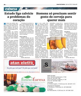 20 Jornal do Sertão - Abril de 2013 / Edição 86
Divulgação
H omens que perdem cabe-
lo no topo da cabeça têm
mais chances de sofrer de pro-
blemas cardíacos, segundo um
estudo conduzido por pesqui-
sadores da Universidade de Tó-
quio, no Japão.
A pesquisa, que analisou
37 mil homens, sugere que os
calvos tem 32% mais probabi-
lidade de desenvolver males do
coração. O estudo foi divulgado
na publicação online britânica
BMJ Open.
Apesar de terem concluído
que há uma relação entre a es-
cassez de cabelos e doenças co-
ronárias, os pesquisadores pon-
deram que o risco desses males
é maior em fumantes e obesos.
“Nós encontramos um elo (en-
tre calvície e problemas do co-
ração), mas ele não é tão forte
quanto outros, como fumo,
altos níveis de colesterol, pres-
são alta e obesidade”, afirmou
à BBC o pesquisador Tomohide
Yamada, da Universidade de
Tóquio.
A mudança da estrutura ca-
pilar é uma realidade para mui-
tos homens. Grande parte fica
com o cabelo mais ralo aos 50
anos e, aos 70, cerca de 80% so-
frem de alguma perda capilar.
No entanto, o estudo sugere
que homens com “entradas” não
correriam mais riscos de desen-
volver as doenças.
Vida saudável
Yamada enfatizou que ho-
mens jovens com perda de cabelo
no topo da cabeça deveriam levar
um estilo de vida saudável, mas
descartou que eles devem ser
examinados apenas para tentar
identificar problemas cardíacos.
Os pesquisadores afirmam
que não há uma explicação cla-
ra para os resultados do estudo,
acrescentando que entre as pos-
síveis causas estariam aumento
da sensibilidade aos hormônios
masculinos, resistência à insuli-
na e inflamação dos vasos san-
guíneos.
FONTE: BBC Brasil
Estudo liga calvície
a problemas do
coração
CIÊNCIA
Homens só precisam sentir
gosto de cerveja para
querer mais
U m novo estudo feito
por cientistas america-
nos indica que basta que os
homens tomem uma quan-
tidade pequena de cerveja
para que seus cérebros sejam
estimulados e eles queiram
beber mais, mesmo antes de
começarem a sentir os efeitos
normais do álcool.
De acordo com a pesquisa,
feita com 49 homens pela
Escola de Medicina da
Universidade de India-
na, nos Estados Unidos,
o gosto de cerveja libera
no cérebro a dopamina,
neurotransmissor res-
ponsável pela sensação
de recompensa.
Os resultados, divul-
gados pela publicação
científicaNeuropsychophar-
macology, também revela-
ram uma maior sensação de
prazer em pessoas com um
histórico de alcoolismo na
família. Os homens que par-
ticiparam do estudo foram
submetidos a exames de to-
mografia computadorizada
enquanto sprays com peque-
nas quantidades de diferen-
tes bebidas eram borrifados
em suas bocas.
Os pesquisadores compa-
raram os efeitos dos sprays
de água, uma bebida isotôni-
ca esportiva e a cerveja pre-
ferida do participante. Cada
um recebeu um total de 15
mililitros de líquido – quan-
tidade, no caso da cerveja,
insuficiente para causar os
efeitos inebriantes do álcool.
Os resultados indicaram
que uma quantia maior de
dopamina foi liberada no cé-
rebro após o spray de cerveja
e que, após esse spray, os ho-
mens tinham uma propensão
maior a dizer que queriam
tomar uma bebida alcoólica.
Alcoolismo
“Nós acreditamos que este
seja o primeiro experimento
em humanos a mostrar que o
gosto da bebida alcóolica
por si só, sem nenhum
efeito narcotizante do
álcool, pode desencade-
ar esta atividade de do-
pamina nos centros de
recompensa do cérebro”,
explica David Kareken,
um dos cientistas envol-
vidos no estudo.
Ele sugeriu que a
presença de efeitos maiores
em homens com um históri-
co de alcoolismo na família
poderia ser um fator de risco
para o alcoolismo herdado
dos pais.
FONTE: BBC Brasil
 
