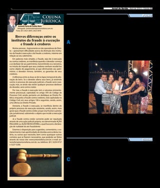 8 Jornal do Sertão - Abril de 2013 / Edição 86
Antonio Faria de Freitas Neto
Advogado (antoniofaria@antoniofaria.com.br)
Fone: (81) 3423-3695 | 3423-4976
Coluna
Jurídica
Muitas pessoas - logicamente as não operadoras de Direi-
to – apresentam dificuldade acerca da distinção dos institu-
tos da fraude à execução e da fraude a credores, máxime em
relação ao seu cabimento.
Em palavras mais simples, a fraude, seja ela à execução
ou contra credores, se manifesta quando o devedor começa
a se desfazer de seu patrimônio, transmitindo-os a terceiros,
no intuito de impedir que seus credores venham recebê-los
como objeto de pagamento, já que diminuindo seu patri-
mônio, o devedor minora, também, as garantias de seus
credores.
A diferença entre as duas se dá no lapso temporal da alie-
nação de bens. Se o devedor aliena seus bens, já existindo
contra si processo de execução judicial, a fraude será à exe-
cução; mas, se ainda não existir qualquer processo desfavor
do devedor, será contra credor.
Por isso, a fraude à execução tem a natureza eminente-
mente processual, capitulada no artigo 593 do Código de
Processo Civil, sendo, portanto um desfalque ao Direito Pú-
blico; enquanto a fraude contra credores, está capitulada no
Código Civil, em seus artigos 106 e seguintes, sendo, assim,
uma ofensa ao Direito Privado.
Destarte, a fraude à execução, se manifesta dentro do
próprio processo de execução existente, sendo, assim, mais
grave que a fraude contra credor, já que visa frustrar a presta-
ção jurisdicional, subtraindo o objeto que incide a execução
judicial.
Já a fraude contra credor somente pode ser repulsada
através de uma ação judicial própria, ora denominada AÇÃO
PAULIANA ou AÇÃO REVOCATÓRIA, a qual buscará a declara-
ção de nulidade do ato fraudulento
Estamos à disposição para sugestões, comentários, o es-
clarecimento mais aprofundado de dúvidas acerca desta ma-
téria, ou outras que necessite, bem como quaisquer outros
contatos que se fizerem necessários, que poderão ser feitos
através do nosso site: www.antoniofaria.com.br; e-mail: an-
toniofaria@antoniofaria.com.br; ou telefone: (81) 3229-9737
e 3227-5266.
Breves diferenças entre os
institutos da fraude à execução
e fraude à credores
Cultura
Daniel Ferreira e as jornalistas que elaboraram o projeto vencedor em Assessoria
de Imprensa
Divulgação
C hegou em Salgueiro, esse
mês de abril, a exposição
Anistia e Democracia: Para
que não se esqueça, para que
nunca mais aconteça. É uma
mostra sobre a luta pela de-
mocracia durante o período da
ditadura militar no Brasil.
Os salgueirenses poderão
conferir 30 painéis, que retra-
tam através de fotografias e
depoimentos um período em
que a repressão e a violência
contra a sociedade eram fre-
quentes.
Em Pernambuco a expo-
sição já passou pelo Quartel
da Polícia Militar, no Recife;
Centro de Cultura da UFPE,
em Caruaru; e agora fica em
cartaz em Salgueiro (no IF
Sertão) até o dia 20 de maio.
O secretário executivo de
Justiça e Direitos Humanos,
Paulo Moraes, destaca que a
exposição faz parte das Sema-
nas de Direitos Humanos e
que já executou 108 ações de
cidadania em Pernambuco so-
mente este ano.
A 19ª edição de um dos
mais importantes e pres-
tigiados prêmios do Norte/
Nordeste, o Cristina Tavares,
foi concedido esse ano ao jor-
nalista sertanejo Daniel Fer-
reira, natural de Afogados da
Ingazeira.
Daniel concorreu
na categoria Assesso-
ria de Imprensa, com o
trabalho “Desarticular
é retroceder – Mobi-
lização pela continui-
dade da parceria do
governo federal com
a ASA (Articulação no
Semiárido Brasileiro)”,
juntamente com as
jornalistas Catarina de
Angola, Fernanda Cruz
De Oliveira, Gleicea-
ni Nogueira, Mariana
Mazza e Verônica Pra-
gana.
O trabalho resultou
de uma ação de sen-
sibilização diante da
opinião pública sobre
a situação que colocou
em prova a estratégia
de convivência com o
semiárido, defendida
pela ASA, como a ameaça de
ruptura da parceria de oito
anos entre a entidade e o go-
verno federal, cuja intenção
foi anunciada em dezembro
de 2011.
Prêmio
Cristina Tavares premia
jornalista de Afogados
da Ingazeira
Exposição sobre democracia
aporta em Salgueiro
Preocupados com tal situ-
ação, mais de 15 mil agricul-
tores familiares se reuniram
em Petrolina reivindicando o
apoio dos recursos. A partir
daí e através da assessoria de
imprensa do grupo de jorna-
listas, o projeto repercutiu na
mídia nacional, chamando a
atenção da caminhada e tra-
jetória por tudo que foi cons-
truindo e conquistado pelas
organizações e famílias agri-
cultoras na região semiárida.
O Cristina Tavares foi
criado pelo Sindicato dos
Jornalistas de Pernambuco
(SinjoPE). Ao todo, este ano,
foram inscritos 267 trabalhos
que disputaram entre 14 ca-
tegorias nas áreas de Radio-
jornalismo, Telejornalismo
documentário, Telejornalis-
mo (Reportagem, Série e Re-
portagem Especial), Internet
(Reportagem, Reportagem
Especial e Série Eletrônica) e
Assessoria de Imprensa.
 