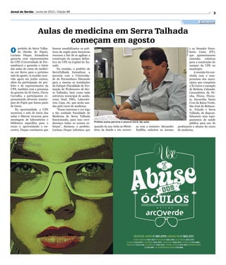 Divulgação
Prefeito assina parceria e anuncia início das aulas
3Jornal do Sertão - Junho de 2013 / Edição 88
Educação
Aulas de medicina em Serra Talhada
começam em agosto
O prefeito de Serra Talha-
da (Sertão do Pajeú),
Luciano Duque, formalizou
parceria com representantes
da UPE (Universidade de Per-
nambuco) e garantiu o início
das aulas do curso de medici-
na em Serra para o próximo
mês de agosto. A reunião ocor-
rida agora em junho contou,
além da participação do pre-
feito e de representantes da
UPE, também com a presença
do gerente da XI Geres, Clovis
Carvalho, e participantes re-
presentando diversos municí-
pios do Pajeú que fazem parte
de Geres.
Na oportunidade, a UPE
anunciou o mês de início das
aulas e liberou recursos para
montagem de laboratórios e
biblioteca específica para o
curso e, aproveitando o en-
contro, Duque conclamou que
quando da sua visita ao Minis-
tério da Saúde e em conver-
fossem sensibilizados os polí-
ticos da região para buscarem
recursos a fim de se agilizar a
construção do campus defini-
tivo da UPE na Capital do Xa-
xado.
Na reunião, o prefeito de
SerraTalhada formalizou a
parceria com a Universida-
de de Pernambuco liberando
para a mesma as instalações
da Fafopst (Faculdade de For-
mação de Professores de Ser-
ra Talhada), bem como toda
estrutura municipal de saúde,
como Nasf, PSFs, Laborató-
rios, Caps, etc, que serão usa-
dos pelo curso de medicina.
“Nosso interesse é ver logo
a tão sonhada Faculdade de
Medicina de Serra Talhada
funcionando, para isso envi-
daremos todos os nossos es-
forços”, declarou o prefeito.
Luciano Duque informou que
sa com o ministro Alexandre
Padilha, solicitou ao mesmo
e ao Senador Hum-
berto Costa (PT),
que apresentassem
emendas coletivas
para a construção do
campus da UPE no
município.
A reunião foi con-
cluída com o com-
promisso dos muni-
cípios que compõem
a XI Geres a exemplo
de Betânia, Calumbi,
Carnaubeira da Pe-
nha, Flores, Flores-
ta, Itacuruba, Santa
Cruz da Baixa Verde,
São José do Belmon-
te, Triunfo e Serra
Talhada, de disponi-
bilizarem seus equi-
pamentos de saúde
pública para uso de
professores e alunos do curso
de medicina.
 