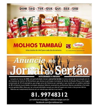 no
Lançado em março de 2006,com periodicidade mensal,o Jornal do Sertão é o único veículo de comunicação em mí-
dia impressa do interior de Pernambuco que alcança os principais municípios do Sertão do Estado. Possui uma tiragem
comprovada de 10 mil exemplares, que atinge cerca de 6 leitores por exemplar, o que resulta em um público estimado
de 48 mil leitores (autoridades municipais, estaduais, federais, empresários, profissionais liberais, estudantes e formado-
res de opinião).Além disso, por ter uma periodicidade mensal, sua vida útil supera em muito a dos jornais diários.
Valorize seu investimento.Anúncie em um veículo que valoriza à sua marca.
no
81. 99748312
facebook.com/Jornaldosertao
jornaldosertaope@jornaldosertaope.com.br
AnuncieAnuncie
 