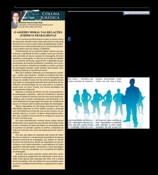 8
Antonio Faria de Freitas Neto
Advogado (antoniofaria@antoniofaria.com.br)
Fone: (81) 3423-3695 | 3423-4976
Coluna
Jurídica
Com o aumento da informação em todos os ramos e níveis
do nosso país, advindo muitas vezes pelo exercício natural da
Democracia ou mesmo pelos efeitos da globalização, hodier-
namente vem sendo questionado junto à Justiça Laboral acer-
ca do assédio moral nas relações trabalhistas.
Primeiramente, faz-se imperioso definir, mesmo que bre-
vemente, o significado do termo assédio moral, que constitui
atos praticados de abuso à psique do empregado, de forma
repetitiva e prolongada, no decorrer da jornada de trabalho
ou no exercício da função, capaz de ferir a dignidade da pes-
soa humana, de maneira humilhante e vexatória, com o esco-
po de corromper o ambiente de trabalho ou excluir a posição
do empregado vitimado, sendo também denominado como
mobbing, bullying ou harcèlement moral.
Mas não é qualquer chateação, ou as divergências cotidia-
nas, – muitas vezes salutares – havidas no ambiente de traba-
lho, entre os empregados, ou mesmo com o empregador, que
enseja um assédio à moral, mas tão somente aqueles abusos
que trazem ao empregado lesionado forte sentimento de hu-
milhação, de inferiorização da sua auto-estima, se apresen-
tando como um terror mental, uma tortura psicológica, de
grave extensão intelectual.
Ademais, a conduta do ofensor tem de, necessariamente,
ser prolongada e repetitiva – além de humilhante e ofensiva
– já que se a lesão for eventual, não há como causar lesões psi-
cológicas, pois somente a perseguição, a discriminação, o ve-
xame efetivado em longo espaço de tempo, tem condição de
causar um impacto real na saúde psicológica do empregado.
Alguns especialistas em psicologia arrematam que “uma
dificuldade relacional se torna assédio quando é praticada
com uma freqüência mínima de uma vez por semana, em um
período superior a 6 meses”. Já alguns doutrinadores enten-
dem que o assédio moral somente se configura no prazo de
01 (um) a 03 (três) anos.
Em nosso entendimento, nenhum desses prazos servem
eficazmente como parâmetro para aferição do assédio moral,
já que a instalação do dano psicológico no empregado pode
se acarretar em período superior ou inferior, a depender de
cada caso concreto, bem como da reação pessoal de cada in-
divíduo.
Para que seja objeto de reparação pela Justiça do Traba-
lho, faz-se imperioso a comprovação da existência da doença
psíquico-emocional do empregado, que poderá ser aferida
do ponto de vista técnico, através de especialista na área psi-
cológica ou de médico psiquiatra, o qual elaborará um laudo
específico suficientemente a demonstrar o dano psicológico
havido e o nexo de causalidade com o ambiente do trabalho
do empregado.
Acontece que nossos pretórios muitas vezes têm conde-
nado empresas ao pagamento de indenização a título de as-
sédio moral apenas pela exposição dos fatos, sem a análise
técnica psicológica, fato este objeto de nossa completa repul-
sa, por ser completamente temerário e prejudicial aos empre-
gadores.
O ASSÉDIO MORAL NAS RELAÇÕES
JURÍDICO-TRABALHISTAS
E studo inédito realizado
pelo Sebrae aponta que
em 2011 cerca de 700 mil jo-
vens com graduação universi-
tária eram donos de seu pró-
prio negócio. Atento a essa re-
alidade, a instituição começou
a disponibilizar nesse mês de
agosto a todos os universitá-
rios brasileiros uma ferramen-
ta que integra as diferentes
soluções da instituição para
desenvolver as capacidades
empreendedoras de quem está
se preparando para entrar no
mercado de trabalho.
São jogos gratuitos na in-
ternet, cursos – muitos deles
sem custos –, disciplina que
ensina conceitos de empreen-
dedorismo dentro da Universi-
dade e bate-papo com especia-
listas, que irão passar noções
de marketing, fluxo de caixa,
recursos humanos e liderança.
“O número de jovens bra-
sileiros com curso superior
que optam por criar sua pró-
pria empresa evidencia a im-
portância, cada vez maior, de
incorporar o ensino empre-
endedor à formação dos bra-
sileiros. Um médico, dentista,
advogado ou arquiteto, por
exemplo, sai da faculdade e
monta seu próprio consultório
ou escritório, mas não tem ne-
nhuma noção de administra-
ção. Se aprender sobre gestão,
as chances de sucesso serão
maiores”, explica o presidente
do Sebrae, Luiz Barretto.
Estruturado em forma
de competição, a ferramen-
ta conta com um site onde os
estudantes se cadastram gra-
tuitamente, aprimoram seus
conhecimentos com os dez
jogos virtuais disponíveis e
registram as outras atividades
realizadas paralelamente ao
longo do ano. Cada uma des-
sas ações tem uma pontuação
específica e quem acumular
mais pontos será o vencedor.
Com os jogos, é possível
acumular um milhão de pon-
tos – cada jogo contribui com
até 100 mil pontos. Já o cur-
so de empreendedorismo na
própria universidade rende
outros 100 mil. Com o Papo
de Negócios, uma conferência
com especialistas transmitida
pela internet, o aluno pode
acumular 20 mil pontos em
cada evento – são feitos dois
por ano, voltados para o De-
safio Universitário Empreen-
dedor.
Os jovens interessados em
participar do Desafio Univer-
sitário Empreendedor podem
se inscrever em qualquer perí-
odo do ano, desde que decla-
rem estar matriculados regu-
larmente em qualquer curso
de graduação de instituição de
ensino credenciada pelo Mi-
nistério da Educação. A inscri-
ção é gratuita e pode ser feita
pelo site http://desafiouniver-
sitarioempreendedor.sebrae.
com.br
Prêmios
Os três primeiros coloca-
dos de cada unidade da fe-
deração receberão um smar-
tphone, um kit estudante e um
troféu. A final nacional será
disputada presencialmente
pelos primeiros colocados de
cada estado, ou seja, 81 fina-
listas (três por estado). Os es-
tudantes participarão de ativi-
dades em que terão que lidar
com situações de convivência,
administração do tempo para
cumprir os prazos e tomar de-
cisões gerenciais que definirão
o sucesso da empresa.
Os prêmios para os três
primeiros lugares nacionais
são um tablet, uma viagem
internacional de até dez dias a
um centro de referência mun-
dial em empreendedorismo
e um troféu. Os vencedores
conhecerão universidades,
instituições de fomento e em-
preendimentos locais. O local
da final nacional e da via-
gem-prêmio serão revelados
durante a disputa. Na final
nacional, a competição será
realizada em equipe, formada
pelos três finalistas de cada
estado.
Sebrae estimula
empreendedorismo entre
universitários
Empreendedorismo
Jornal do Sertão - Agosto de 2013 / Edição 90
 