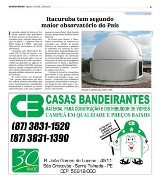 9
Divulgação
I tacuruba, cidade do Sertão de Ita-
parica, distante 480 quilômetros
de Recife, possui um observatório as-
tronômico com o segundo maior teles-
cópio no Brasil – o primeiro está em
Minas Gerais. É o OASI – sigla para
Observatório Astronômico do Sertão
de Itaparica.
Construído pelo Observatório Na-
cional (ON) do Rio de Janeiro e em
operação desde 2011, o OASI foi cre-
denciado em fevereiro pelo Centro de
Corpos Menores da União Astronômi-
ca Internacional (IAU, na sigla em in-
glês) sob o código Y28 OASI. Com isso,
passou a integrar a listagem oficial dos
observatórios astronômicos reconheci-
dos pela entidade máxima da astrono-
mia mundial.
“O OASI recebeu essa designação
[Y28.] porque observamos por meio
dele objetos menores descobertos por
outros monitoramentos astronômicos
internacionais e enviamos as coorde-
nadas deles para o IAU para o aprimo-
ramento de suas órbitas”, disse Daniela
Lazzaro, pesquisadora do Observatório
Nacional.
De acordo com Lazzaro, o Obser-
vatório Astronômico de Itacuruba foi
concebido para atender ao projeto
Iniciativa de mapeamento e pesquisa
de asteroides nas cercanias da Terra
no Observatório Nacional (Impacton).
Desenvolvido em colaboração com ins-
tituições de pesquisa em astronomia
do exterior dedicadas ao tema, o proje-
to faz parte de uma rede de programas
internacionais de busca e seguimento
de pequenos corpos do Sistema Solar –
como asteroides e cometas – em risco
de colisão com a Terra.
O Sertão de Itaparica foi escolhido
para receber o OASI porque, além de
ter muitas noites abertas e secas – sem
nuvem –, conta com baixa turbulência
atmosférica, luminosidade e poluição e
está longe do mar. Além disso, o mu-
nicípio de Itacuruba se mobilizou para
atrair o observatório.
Município se mobilizou para receber o OASI
Jornal do Sertão - Agosto de 2013 / Edição 90
Ciência
Itacuruba tem segundo
maior observatório do País
 