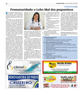 Jornal do Sertão - Janeiro de 2014 / Edição 95

22

Saúde

ma gestação normal tem de 37 a
41 semanas e 6 dias de duração.
Sendo assim, um parto é considerado
prematuro quando ele acontece antes
das 37 semanas (36 sem e 6 dias de duração).
O Brasil está na décima posição
entre os países onde mais nascem prematuros e cerca de 70% das mortes
acontecem nos primeiros 28 dias de
nascimento. O estudo “Prematuridade
e suas Possíveis Causas” revela que a
prevalência de partos em crianças prematuras é de 11,7% em relação a todos
os partos realizados no País. Importante salientar também que o Brasil apresenta as mais altas taxas de cesarianas
no mundo e alguns estudos estreitam
sua relação com o aumento da prematuridade em nosso meio.
A Dra. Bianca Parente explica que o
peso nem sempre é o fator mais determinante para a sobrevivência do bebê.
“Em alguns casos o bebê pesa pouco
por ser desnutrido e não por ser um
bebê prematuro, logo a idade funcional
(gestacional) as vezes se torna mais significante na evolução de um bebê prematuro”. Para uma correta avaliação e
seguimento desse prematuro é importante calcular a sua idade pós parto
levando em consideração as semanas
que faltariam para as 40 semanas completas. Este ajuste é chamado de “Idade
Corrigida” e é avaliado de acordo com
o desenvolvimento motor e psicológico
do bebê. Alerta ainda que as consequências da prematuridade são inúmeras
e que apesar de existirem tratamentos
neonatais eficientes os prematuros

Algumas das características
da prematuridade serão mais
intensas quanto menor for a
idade gestacional daquele bebê,
entre elas:
1 - Geralmente tem baixo peso
ao nascer
2 - Pele rosada, fina e brilhante
3 - Pequenos mamilos e veias
visíveis e mamilos pequenos
4 - Pouco gordura
5 - Cabelo fino e ralo e poucas
linhas plantares (pés)
6 - Orelhas moles e com bordes
finos
7 - Cabeça desproporcionalmente maior do que o corpo
8 - Atividade corporal diminuida
9 - Diminuição dos reflexos de sucção
e deglutição
Divulgação

U

Prematuridade: o Lobo Mal dos pequeninos

podem apresentar além do baixo peso
ao nascer, problemas infecciosos, respiratórios, neurológicos, metabólicos
e muitos outros que infelizmente prolongam a estadia deles em ambientes
hospitalares.
As causas da prematuridade são
varias e entre elas as maternas se destacam ocupando o o primeiro lugar. “A
infecção urinaria na gestante frequentemente se apresenta de forma assintomática e por inúmeras vezes se converte no Lobo mal dos pequeninos que tão
cedo são obrigados a abandonar o útero
de suas mamães”. Vide quadro causas
prematuridade anexo.
Um pré-natal de qualidade com
no mínimo 7 consultas, ultrassom e
avaliação periódica do sangue são indispensáveis para uma gravidez sem
intercorrências. Grande parte das causas conhecidas podem ser tratadas não
afetando o bebê e evitando a prematuridade.

Alerta: os últimos meses da gestação seria justamente onde seu filho
prematuro teria tido a oportunidade
de receber grande quantidade de nutrientes importantes (pela placenta) de
sua mãe. Portanto o acompanhamento
pediátrico é fundamental não somente
para evitar e tratar o desenvolvimento
da doença óssea metabólica e da anemia da prematuridade assim como das
inúmeras anormalidades que podem
afetar esse grupo de pacientes. Os marcos de desenvolvimentos neurológicos e
o esquema nutricional são esperados e
efetuados de forma diferentes, seguindo-se a idade corrigida deles.
Prematuros famosos: Einstein; Picasso; Isaac Newton; Charles Darwin;
Napoleão.

1 - Antecedentes maternos:
●	 Doenças maternas
●	 Antecedentes de partos prematuros ou abortos de repetição.
●	 Idade da mãe (menor de 18 anos e maior de 35 anos).
2 - Causas relacionadas com a gravidez:
●	 Síndrome de HELLP (também conhecido por eclampsia).
●	 Técnicas de reprodução assistida que se associam a gravidez múltipla.
●	 Infecções urinárias.
●	 Rotura prematura de membranas (rebentamento das águas=bolsa rota).
●	 Diabetes/Hipertensão.
●	 Insuficiência cervical (fraqueza do colo do útero).
●	 Placenta prévia (a placenta está totalmente alojada sobre o colo do útero).
●	 Malformações do feto.
3 - Outros fatores:
●	 Situações de stress físico e psíquico.
●	 Hábitos pouco saudáveis: Tabaco, álcool e drogas.
●	 Acidente por impacto.

 