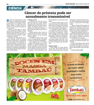 26 Jornal do Sertão - Maio de 2014 / Edição 99
CIÊNCIA
Câncer de próstata pode ser
sexualmente transmissível
O câncer de próstata pode ser uma
doença sexualmente transmissí-
vel causada por uma infecção comum,
porém muitas vezes silenciosa, trans-
mitida durante a relação sexual, de
acordo com um grupo de pesquisado-
res americanos.
Apesar de vários tipos de câncer
serem causados por infecções, o grupo
britânico Cancer Research UK, que re-
aliza pesquisas sobre a doença, diz que
é muito cedo para adicionar o câncer
de próstata a esta lista.
Cientistas da Universidade da Ca-
lifórnia testaram células da próstata
humana em laboratório e descobriram
que uma infecção sexual chamada tri-
comoníase ajudava no crescimento do
câncer. Agora, mais pesquisas são ne-
cessárias para confirmar essa ligação,
disseram os cientistas na publicação da
Academia Nacional de Ciências dos Es-
tados Unidos (PNAS).
Infecção sexual
Acredita-se que cerca de 275 mi-
lhões de pessoas no mundo estejam
infectadas pela tricomoníase. Ela é a
infecção não-viral mais comum trans-
mitida sexualmente. Muitas vezes, a
infecção não apresenta sintomas e a
pessoa não está ciente de que está con-
taminada.
Homens podem sentir coceira ou
irritação dentro do pênis, ardor após
urinar ou ejacular, ou um corrimento
branco no pênis.
Já mulheres podem sentir coceira
ou dor na região genital, desconforto
ao urinar ou um cheiro desagradável.
Esta pesquisa não é a primeira
a sugerir uma ligação entre a trico-
moníase e o câncer de próstata. Um
estudo realizado em 2009 descobriu
que um quarto dos homens com cân-
cer de próstata mostrou sinais de tri-
comoníase, e estes indivíduos eram
mais propensos a ter tumores avan-
çados.
O estudo da PNAS sugere como a
doença sexualmente transmissível po-
deria tornar os homens mais vulnerá-
veis ao câncer de próstata, embora não
seja a prova definitiva dessa ligação.
A professora Patricia Johnson e
seus colegas descobriram que o parasi-
ta que causa a tricomoníase - Tricho-
monas vaginalis - produz uma proteína
que causa inflamação e invasão de célu-
las benignas e cancerosas da próstata.
Eles dizem que mais estudos de-
vem, agora, explorar esse dado - espe-
cialmente diante do fato de que a causa
do câncer de próstata segue desconhe-
cida.
Quebra-cabeça
Nicola Smith, do Cancer Resear-
ch UK, disse: Este estudo sugere um
possível caminho pelo qual o parasita
Trichomonas vaginalis poderia incenti-
var células cancerosas da próstata para
crescer e se desenvolver mais rapida-
mente.
Mas a pesquisa foi feita apenas no
laboratório, e evidências anteriores em
pacientes não mostraram uma clara li-
gação entre o câncer de próstata e esta
infecção sexualmente transmissível.
Segundo ele, ainda há fatores de es-
tilo de vida desconhecidos que parecem
afetar o risco de desenvolver a doença,
sem nenhuma evidência convincente
de uma ligação com a infecção.
O risco do câncer de próstata é co-
nhecido com o aumento da idade, dis-
se Smith.
O câncer de próstata é mais comum
em homens com mais de 70 anos, e é
possível que haja algum risco genético,
já que a doença pode ocorrer em famí-
lias.
FONTE: BBC Brasil
 