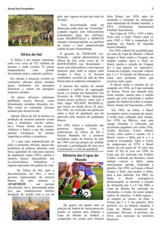 Jornal dos Formandos                                                                                                       3

                                            pele, que vigorou no país por mais de     Jules Rimet, em 1928, após ter
                                            30 anos.                                  assumido o comando da instituição
                                                                                      mais importante do futebol mundial: a
                                                Essa discriminação pode ser
                                                                                      FIFA      (Federation     International
                                            observada ainda hoje nas “townships”
                                                                                      Football Association).
                                            (cidades negras) sem infra-estrutura
                                                                                         Nas Copas de 1934 e 1938 a Itália
                                            (calçamento, água, luz, telefone),
                                                                                      ficou com o título. Porém entre os
                                            como SHARPEVILLE e SOWETO
                                                                                      anos 1942 e 1946 a competição foi
                                            situadas estrategicamente na periferia
                                                                                      suspensa em função da Segunda
                                            da maior e mais industrializada
                                                                                      Guerra Mundial.
                                            cidade do país Johanesburgo.
                                                                                        Em 1950 o Brasil foi escolhido para
           África do Sul                      O governo de TSHWANE (ex-               ser sede da Copa do Mundo, o Brasil
                                            Pretória) – capital administrativa da     chegou à final contra o Uruguai, um
  A África é um imenso continente           África do Sul, criou cerca de 10          simples empate daria o título ao
onde vive cerca de 922 milhões de           BANTUSTÕES (ou Homelands) -               Brasil, porém a seleção do Uruguai
pessoas e onde existem 53 países            terras com solos pobres e sem riquezas    fez o que parecia ser impossível.
independentes        com         grande     minerais, para onde os negros eram        Tornou-se Campeã, vencendo o Brasil
diversidade étnica, cultural e política.    levados à força e lá ficavam              por 2 a 1. O Estádio do Maracanã se
   Em relação à natureza, existem no        confinados, servindo de mão de obra       calou num profundo choro que
continente africano países situados         barata para as empresas estrangeiras.     envolveu todo o país.
quase totalmente em paisagens                 A maioria das nações do mundo              O Brasil sentiu a emoção de ser
desérticas e outros em paisagens            condenou a política de segregação         campeão em 1958, na Copa realizada
tropicais variadas.                         racial e a criação dos bantustões. Em     na Suécia. Nesse ano atuando pela
                                            fevereiro de 1990 foram libertados        nossa seleção, nasceu para o mundo
   Os países africanos enfrentam                                                      aquele que seria eternizado o melhor
problemas sociais básicos, como             muitos presos políticos, entre eles o
                                            líder negro NELSON MANDELA,               jogador de futebol de todos os tempos:
alimentação, moradia, educação, etc.                                                  Edson Arantes do Nascimento, o Pelé.
Não existe no continente africano           que estava na prisão havia 28 anos.
nenhum país desenvolvido.                   Em 1992, foi realizado um plebiscito           Em 1962, no Chile, o Brasil
                                            sobre o final do apartheid, que foi       novamente sentiu a emoção de erguer,
   Apenas África do Sul se destaca na       aprovado pela maioria da população        o troféu mais cobiçado pelo mundo.
produção de recursos minerais (como         branca.                                   Em 1970, no México, com uma
ouro e diamantes, carvão, urânio,                                                     equipe formada, e reforçada por
etc.). Possui litoral nos oceanos:          Em 1994, houve a realização das
                                            primeiras     eleições     livres  e      excelentes jogadores, tais como: Pelé,
Atlântico e Índico o que lhe confere                                                  Tostão, Rivelino, Carlos Alberto
posição estratégica, de enorme              multirraciais na África do Sul e
                                            Nelson Mandela foi o primeiro             Torres, entre outros o mundo viu o
importância militar e econômica.                                                      Brasil, vencer a Itália por 4 a 1 e
                                            presidente negro da história do país
    É o pais mais industrializado de        até 1999 com um projeto de unidade        tornar-se tricampeão. Após a vitória
todo o continente africano, apesar dos      nacional, a promulgação de uma nova       do campeonato de 1970, o Brasil
problemas de pobreza absoluta, com          Constituição e o fim do apartheid.        entrou em um jejum de 24 anos sem
baixa qualidade de vida para maioria                                                  titulo. O fim só veio em 1994, na
da população negra (70%), porém a               História das Copas do                 Copa que foi realizada nos Estados
minoria branca descendente dos                                                        Unidos. Liderada por Romário, nossa
                                                       Mundo                          seleção venceu a Itália, numa
ex-colonizadores       holandeses     e
ingleses apresenta alto padrão de vida.                                               emocionante partida, disputada a
                                                                                      pênaltis. Em 1998, na França o Brasil
        Na África do Sul, após a                                                      chegou à final, mas perdeu o título,
descolonização, em 1961, o novo                                                       para o país anfitrião. Em 2002, no
governo representante da minoria                                                      Japão      o    Brasil    consagrou-se
branca     do     país     instituiu    o                                             pentacampeão ao derrotar a seleção
APARTHEID           -    um       racismo                                             da Alemanha por 2 a 0. Em 2006, a
oficializado, isto é, determinado pelas                                               Copa do Mundo foi realizada na
leis, que estabeleceram direitos                                                      Alemanha, o evento, foi como sempre
desiguais de acordo com a cor da                                                      repleto de emoções. A Itália sagrou –
                                                                                      se campeã ao vencer, na final, a
                                                                                      França por 5 a 3 nos pênaltis. Pela
                                                 De quatro em quatro anos as          primeira vez na historia mundial, a
                                            seleções de futebol de vários países do   Copa do Mundo acontecerá no
                                            mundo se reúnem para disputar a           continente Africano. A próxima, em
                                            Copa do Mundo de futebol, a               2014, será realizada no território
                                            competição foi criada pelo Francês        brasileiro.
 